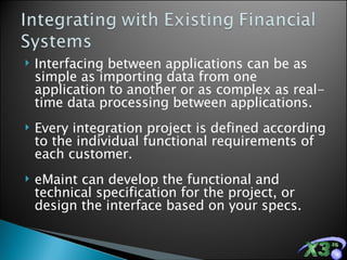 Interfacing between applications can be as simple as importing data from one application to another or as complex as real-time data processing between applications.  Every integration project is defined according to the individual functional requirements of each customer. eMaint can develop the functional and technical specification for the project, or design the interface based on your specs. 