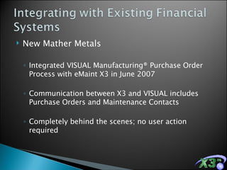 New Mather Metals Integrated VISUAL Manufacturing® Purchase Order Process with eMaint X3 in June 2007 Communication between X3 and VISUAL includes Purchase Orders and Maintenance Contacts  Completely behind the scenes; no user action required 
