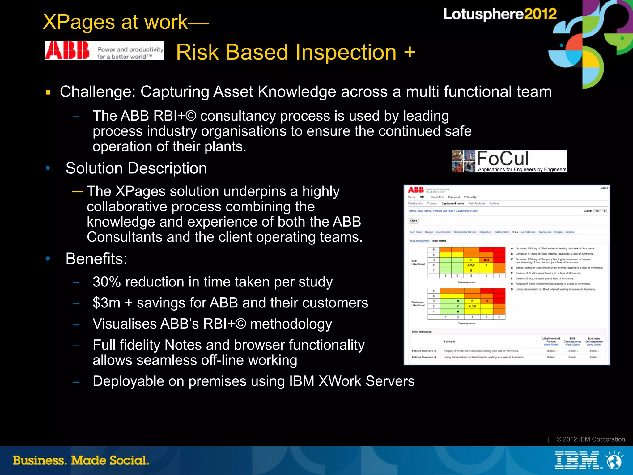 XPages at work—
                     Risk Based Inspection +
■   Challenge: Capturing Asset Knowledge across a multi functional team
     ­ The ABB RBI+© consultancy process is used by leading
       process industry organisations to ensure the continued safe
       operation of their plants.
   Solution Description
     ─ The XPages solution underpins a highly
       collaborative process combining the
       knowledge and experience of both the ABB
       Consultants and the client operating teams.
   Benefits:
     ­ 30% reduction in time taken per study
     ­ $3m + savings for ABB and their customers
     ­ Visualises ABB’s RBI+© methodology
     ­ Full fidelity Notes and browser functionality
       allows seamless off-line working
     ­ Deployable on premises using IBM XWork Servers


                                                                      |   © 2012 IBM Corporation
 