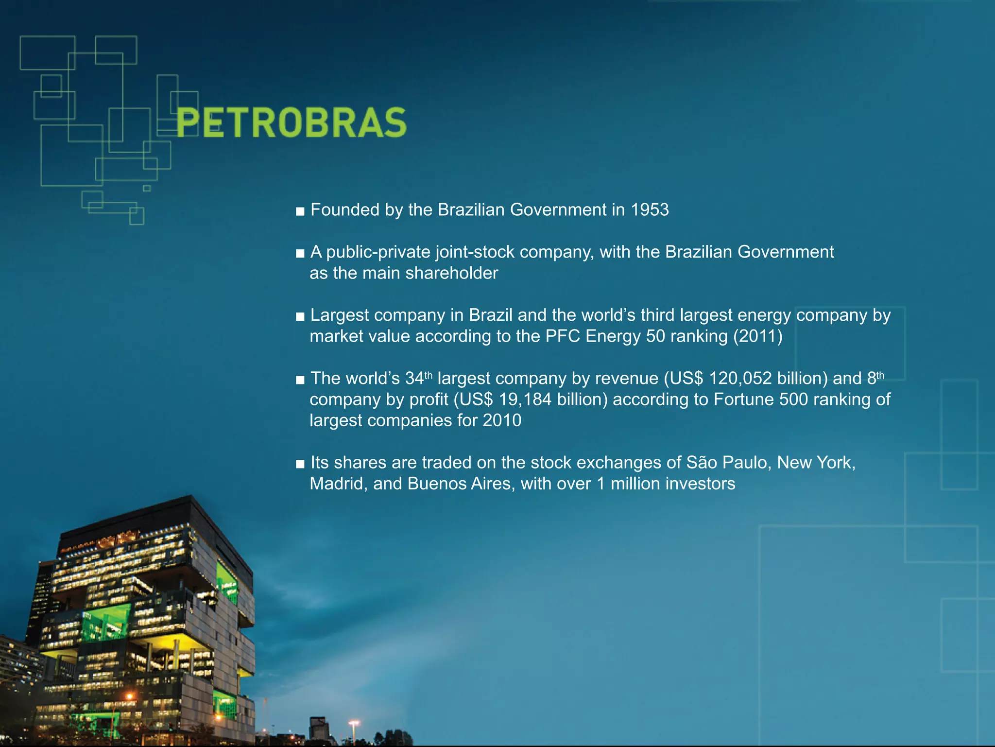 ■ Founded by the Brazilian Government in 1953

                         ■ A public-private joint-stock company, with the Brazilian Government
                           as the main shareholder

                         ■ Largest company in Brazil and the world’s third largest energy company by
                           market value according to the PFC Energy 50 ranking (2011)

                         ■ The world’s 34th largest company by revenue (US$ 120,052 billion) and 8th
                           company by profit (US$ 19,184 billion) according to Fortune 500 ranking of
                           largest companies for 2010

                         ■ Its shares are traded on the stock exchanges of São Paulo, New York,
                           Madrid, and Buenos Aires, with over 1 million investors




© 2012 IBM Corporation
 