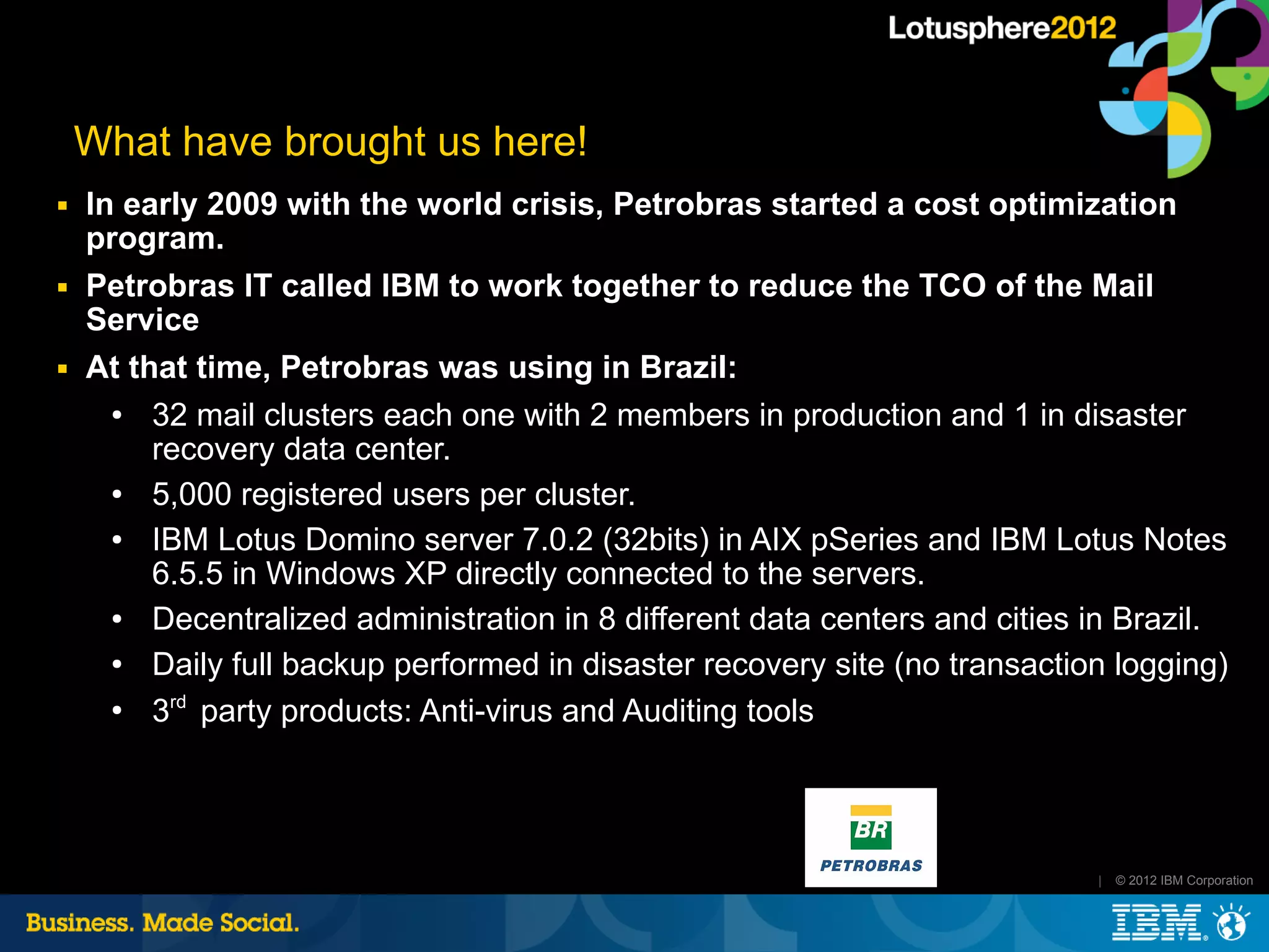 What have brought us here!
■   In early 2009 with the world crisis, Petrobras started a cost optimization
    program.
■   Petrobras IT called IBM to work together to reduce the TCO of the Mail
    Service
■   At that time, Petrobras was using in Brazil:
      ●  32 mail clusters each one with 2 members in production and 1 in disaster
         recovery data center.
      ●  5,000 registered users per cluster.
      ●  IBM Lotus Domino server 7.0.2 (32bits) in AIX pSeries and IBM Lotus Notes
         6.5.5 in Windows XP directly connected to the servers.
      ●  Decentralized administration in 8 different data centers and cities in Brazil.
      ●  Daily full backup performed in disaster recovery site (no transaction logging)
      ●
         3rd party products: Anti-virus and Auditing tools




                                                                             |   © 2012 IBM Corporation
 