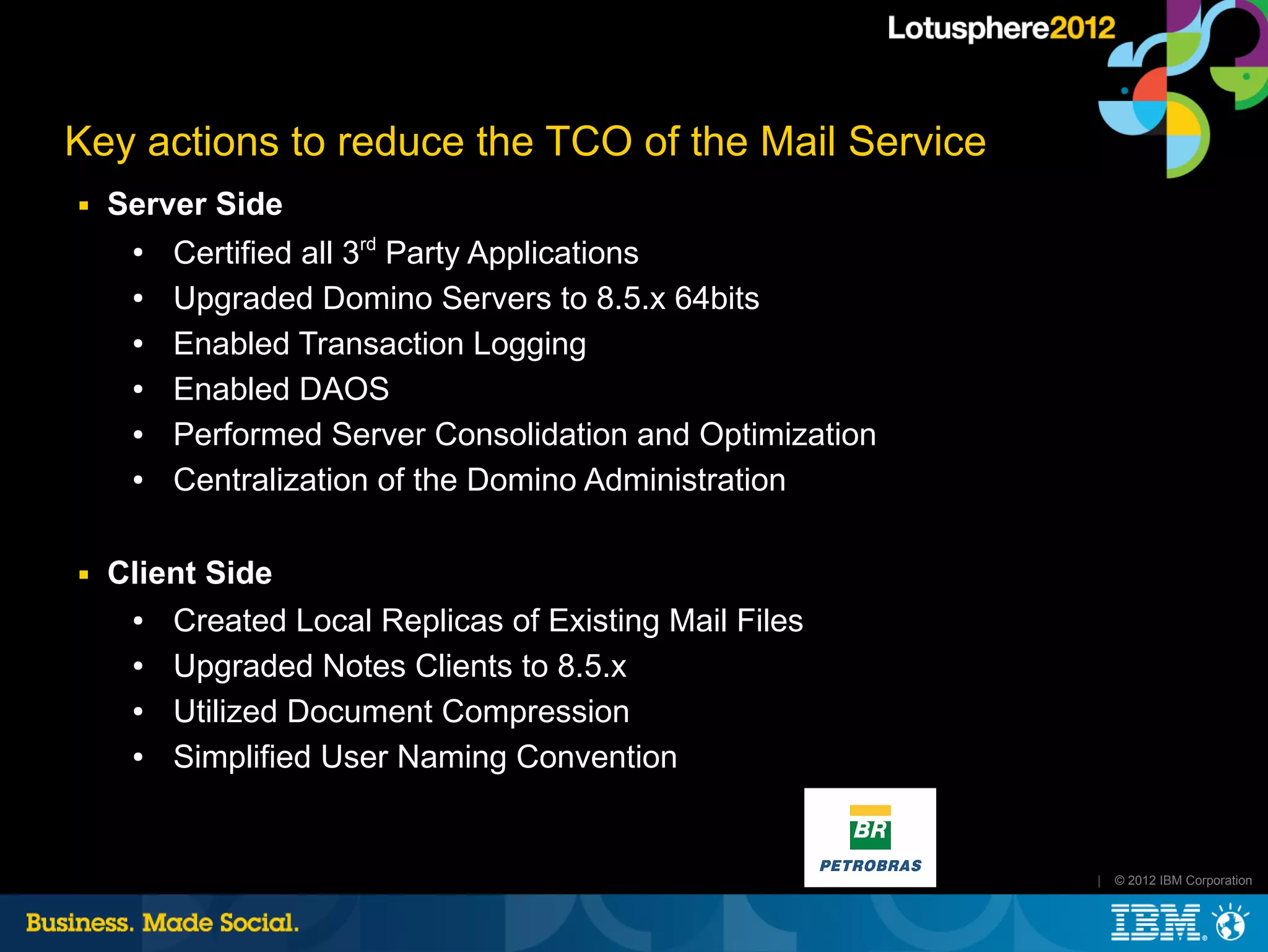 Key actions to reduce the TCO of the Mail Service
■   Server Side
     ●
        Certified all 3rd Party Applications
     ●  Upgraded Domino Servers to 8.5.x 64bits
     ●  Enabled Transaction Logging
     ●  Enabled DAOS
     ●  Performed Server Consolidation and Optimization
     ●  Centralization of the Domino Administration

■   Client Side
     ●  Created Local Replicas of Existing Mail Files
     ●  Upgraded Notes Clients to 8.5.x
     ●  Utilized Document Compression
     ●  Simplified User Naming Convention


                                                          |   © 2012 IBM Corporation
 