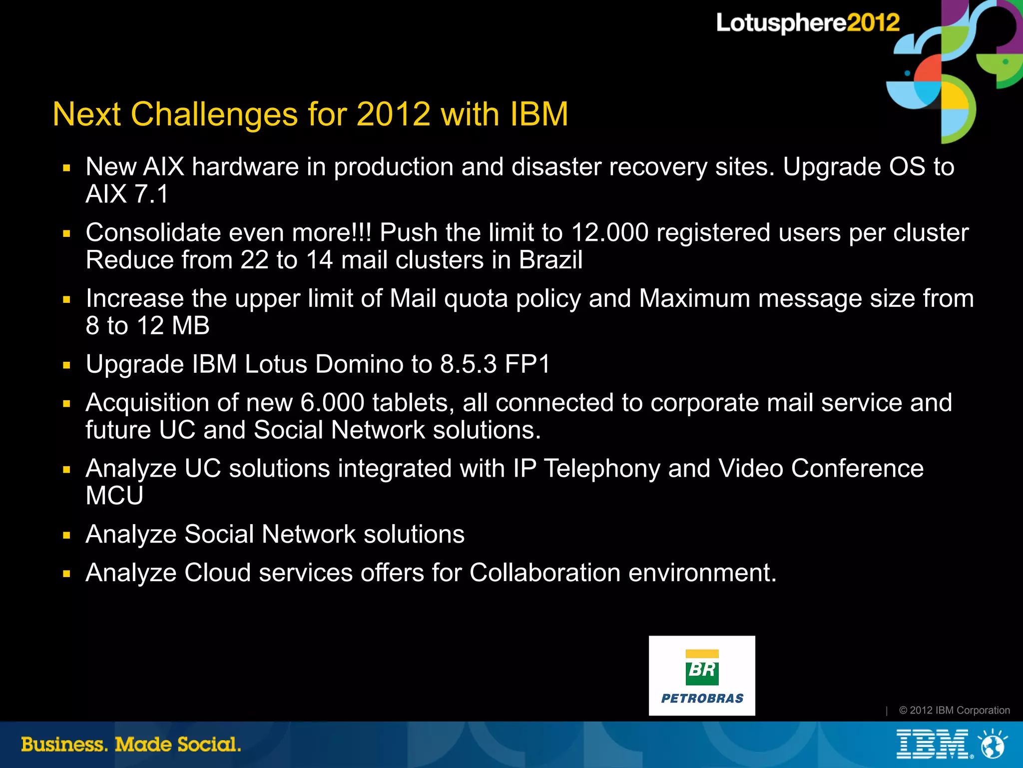 Next Challenges for 2012 with IBM
■   New AIX hardware in production and disaster recovery sites. Upgrade OS to
    AIX 7.1
■   Consolidate even more!!! Push the limit to 12.000 registered users per cluster
    Reduce from 22 to 14 mail clusters in Brazil
■   Increase the upper limit of Mail quota policy and Maximum message size from
    8 to 12 MB
■   Upgrade IBM Lotus Domino to 8.5.3 FP1
■   Acquisition of new 6.000 tablets, all connected to corporate mail service and
    future UC and Social Network solutions.
■   Analyze UC solutions integrated with IP Telephony and Video Conference
    MCU
■   Analyze Social Network solutions
■   Analyze Cloud services offers for Collaboration environment.




                                                                          |   © 2012 IBM Corporation
 