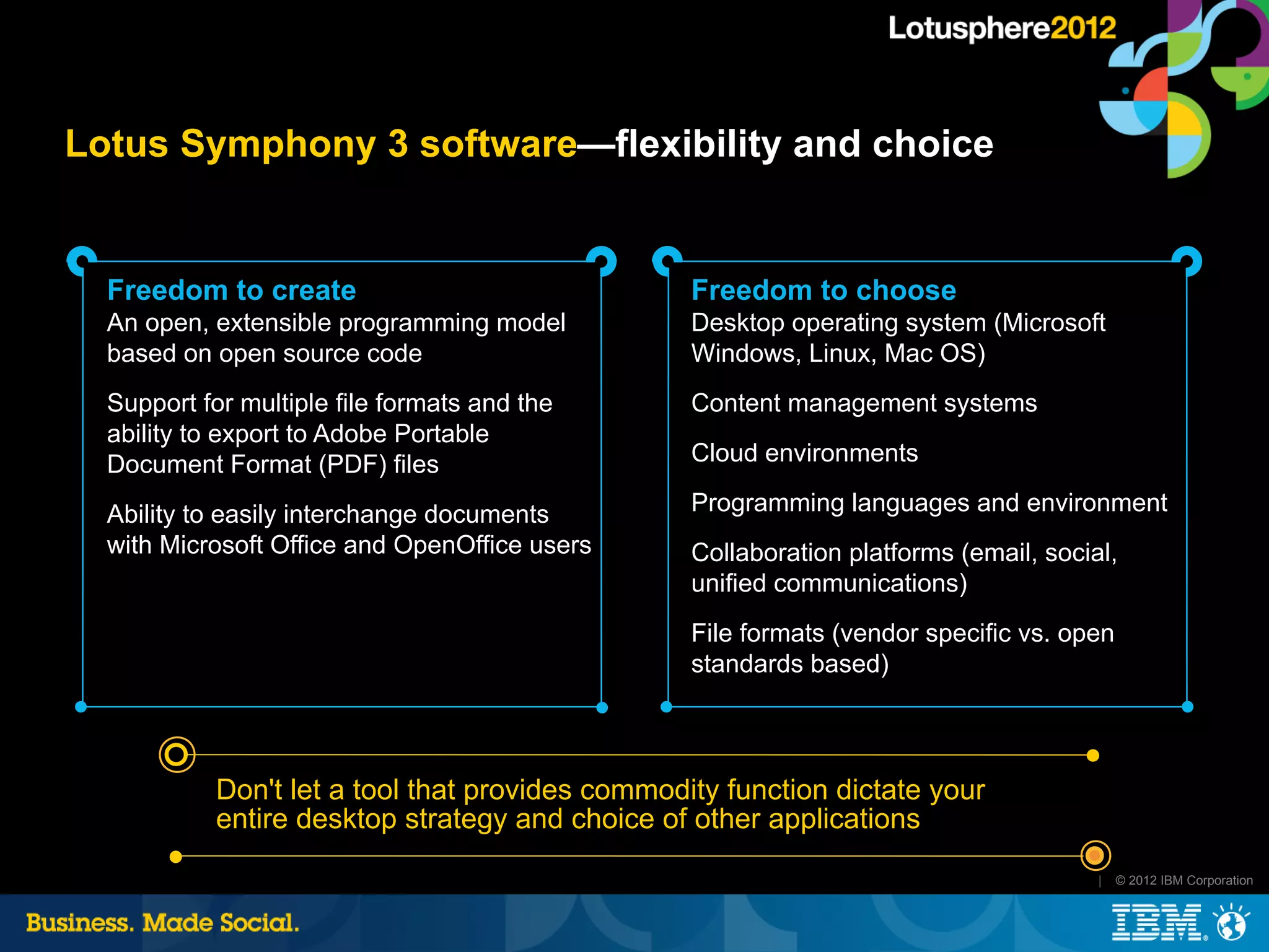Lotus Symphony 3 software—flexibility and choice


  Freedom to create                               Freedom to choose
  An open, extensible programming model           Desktop operating system (Microsoft
  based on open source code                       Windows, Linux, Mac OS)
  Support for multiple file formats and the       Content management systems
  ability to export to Adobe Portable
  Document Format (PDF) files                     Cloud environments

  Ability to easily interchange documents         Programming languages and environment
  with Microsoft Office and OpenOffice users      Collaboration platforms (email, social,
                                                  unified communications)
                                                  File formats (vendor specific vs. open
                                                  standards based)



            Don't let a tool that provides commodity function dictate your
            entire desktop strategy and choice of other applications
                                                                                       |   © 2012 IBM Corporation
 