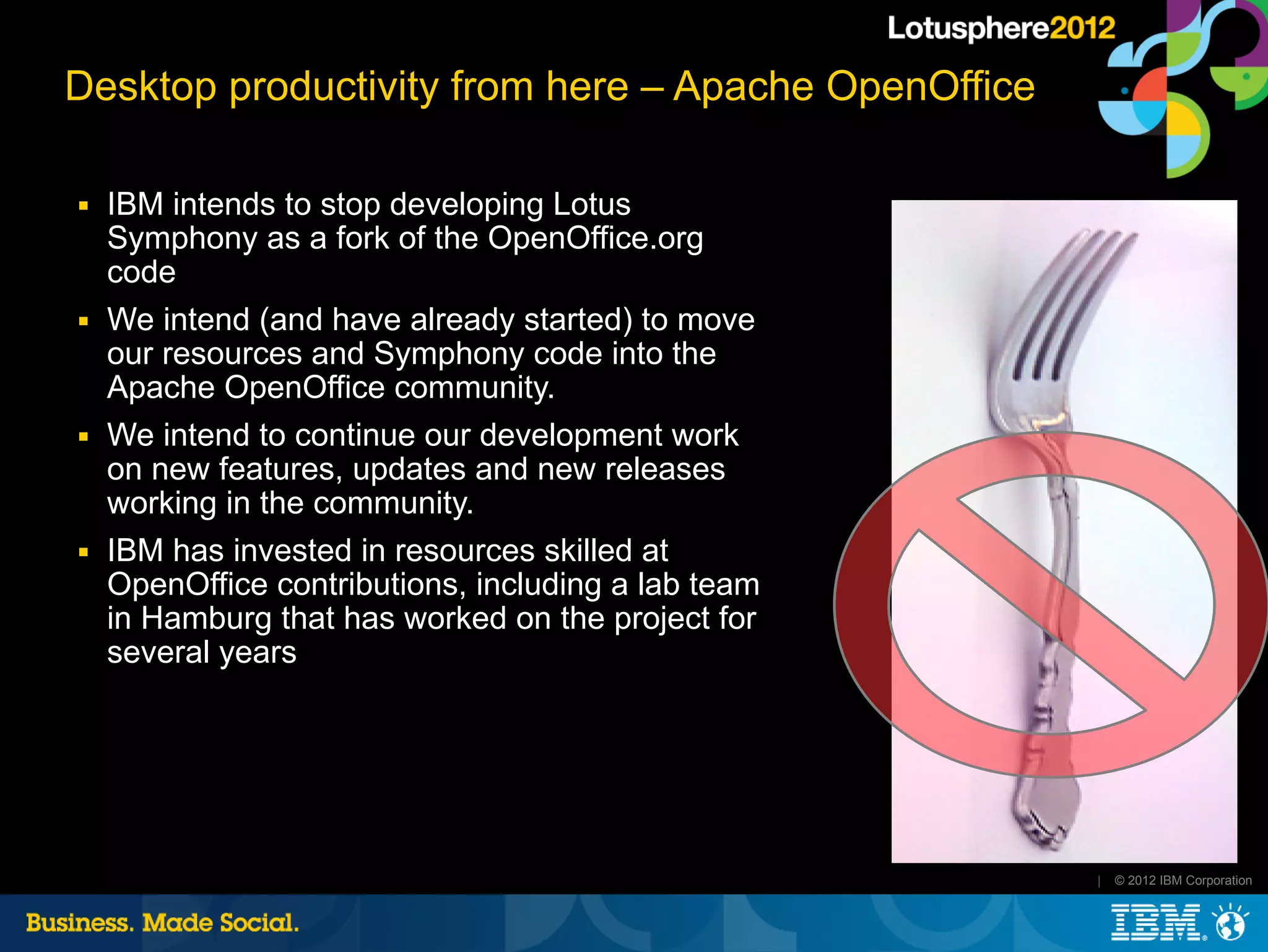 Desktop productivity from here – Apache OpenOffice

■   IBM intends to stop developing Lotus
    Symphony as a fork of the OpenOffice.org
    code
■   We intend (and have already started) to move
    our resources and Symphony code into the
    Apache OpenOffice community.
■   We intend to continue our development work
    on new features, updates and new releases
    working in the community.
■   IBM has invested in resources skilled at
    OpenOffice contributions, including a lab team
    in Hamburg that has worked on the project for
    several years




                                                     |   © 2012 IBM Corporation
 