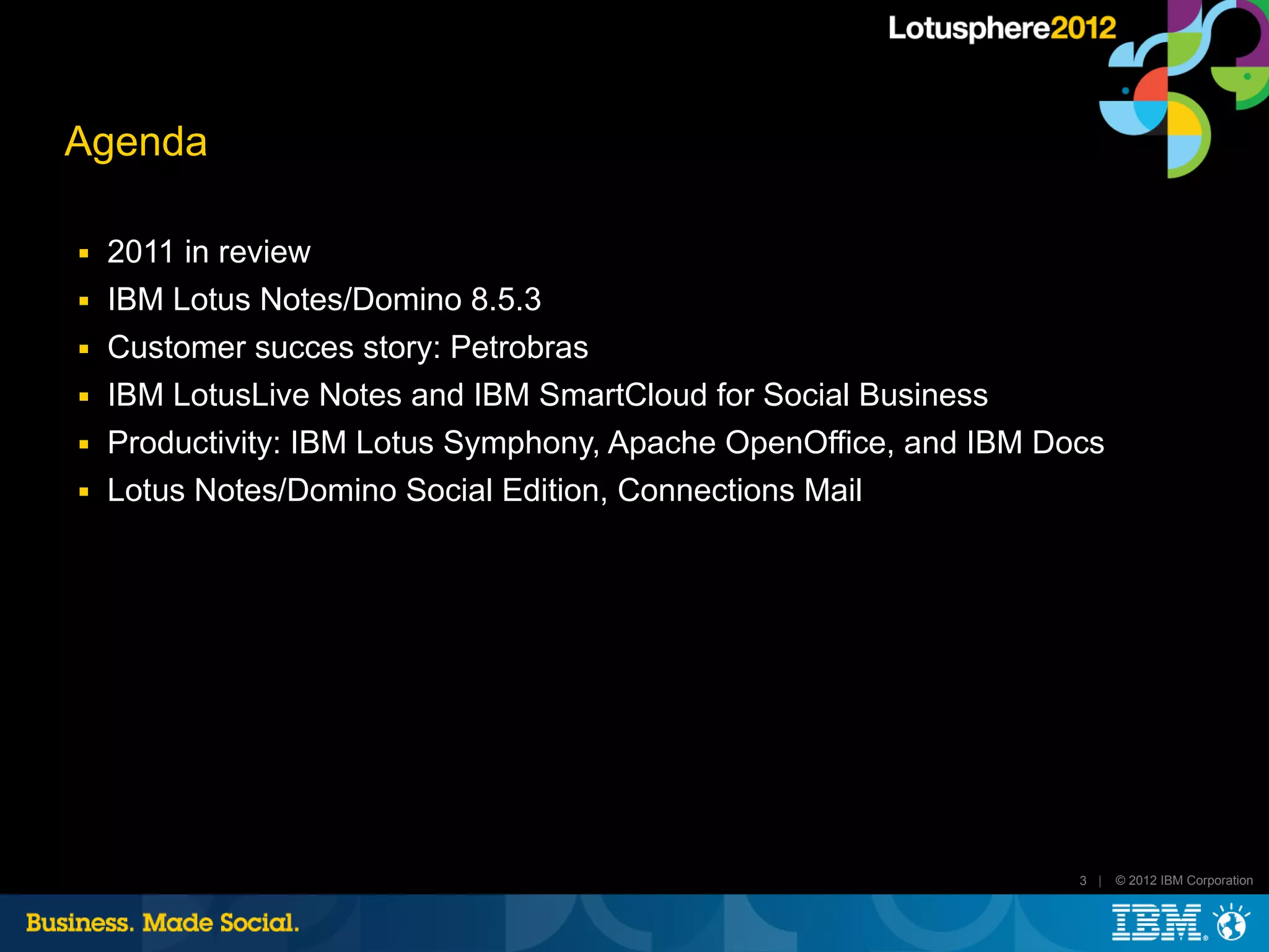 Agenda

■   2011 in review
■   IBM Lotus Notes/Domino 8.5.3
■   Customer succes story: Petrobras
■   IBM LotusLive Notes and IBM SmartCloud for Social Business
■   Productivity: IBM Lotus Symphony, Apache OpenOffice, and IBM Docs
■   Lotus Notes/Domino Social Edition, Connections Mail




                                                                   3 |   © 2012 IBM Corporation
 
