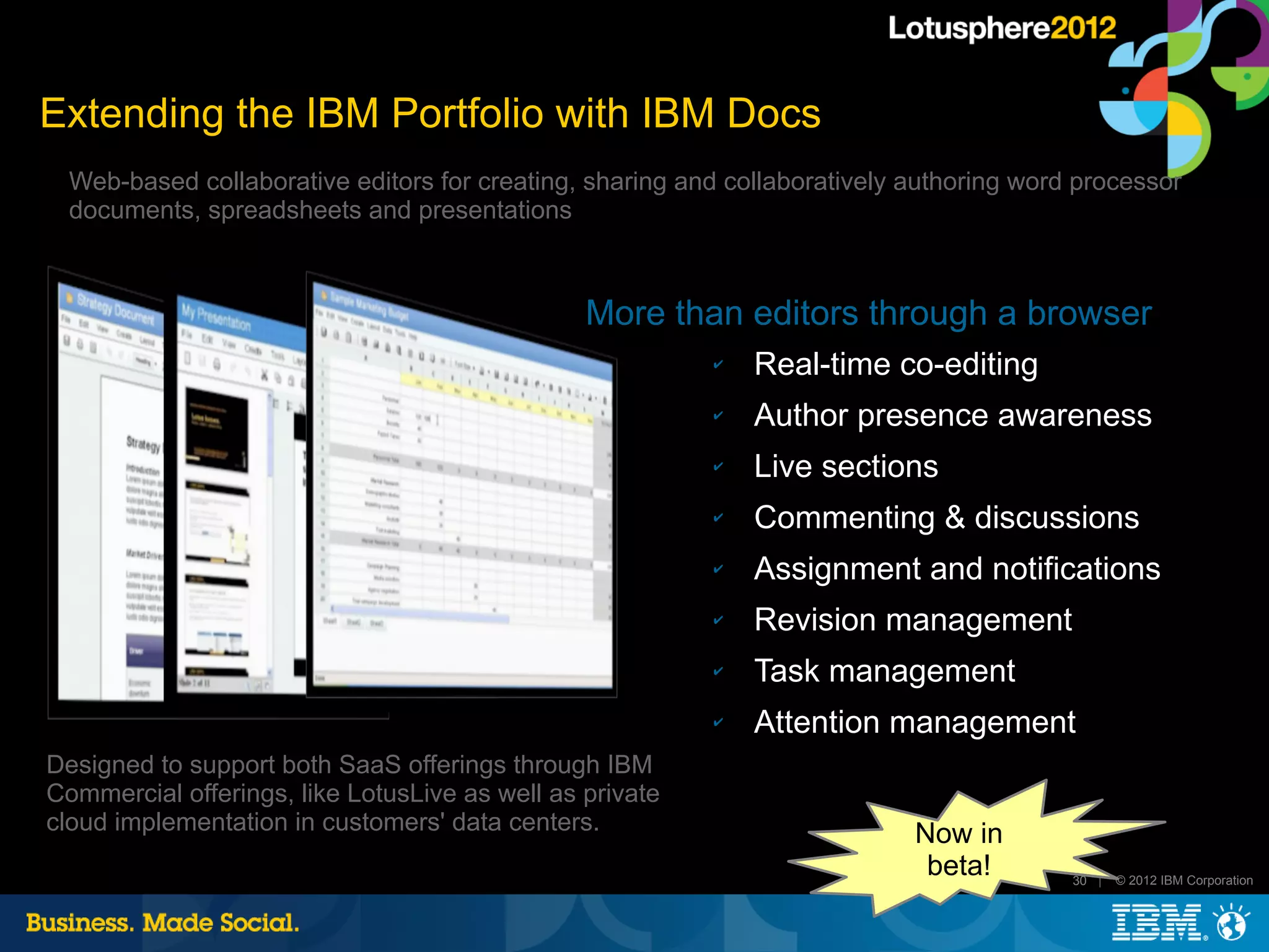 Extending the IBM Portfolio with IBM Docs
  Web-based collaborative editors for creating, sharing and collaboratively authoring word processor
  documents, spreadsheets and presentations



                                                More than editors through a browser
                                                          ✔   Real-time co-editing
                                                          ✔   Author presence awareness
                                                          ✔   Live sections
                                                          ✔   Commenting & discussions
                                                          ✔   Assignment and notifications
                                                          ✔   Revision management
                                                          ✔   Task management
                                                          ✔   Attention management
Designed to support both SaaS offerings through IBM
Commercial offerings, like LotusLive as well as private
cloud implementation in customers' data centers.                            Now in
                                                                             beta!        30 |   © 2012 IBM Corporation
 