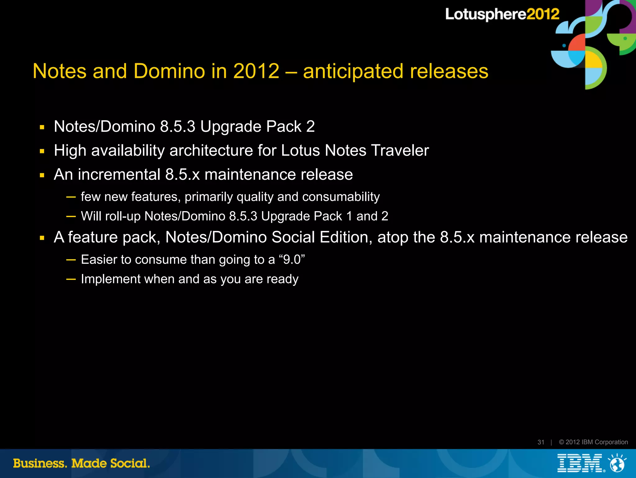 Notes and Domino in 2012 – anticipated releases

■   Notes/Domino 8.5.3 Upgrade Pack 2
■   High availability architecture for Lotus Notes Traveler
■   An incremental 8.5.x maintenance release
     ─ few new features, primarily quality and consumability
     ─ Will roll-up Notes/Domino 8.5.3 Upgrade Pack 1 and 2
■   A feature pack, Notes/Domino Social Edition, atop the 8.5.x maintenance release
     ─ Easier to consume than going to a “9.0”
     ─ Implement when and as you are ready




                                                                      31 |   © 2012 IBM Corporation
 