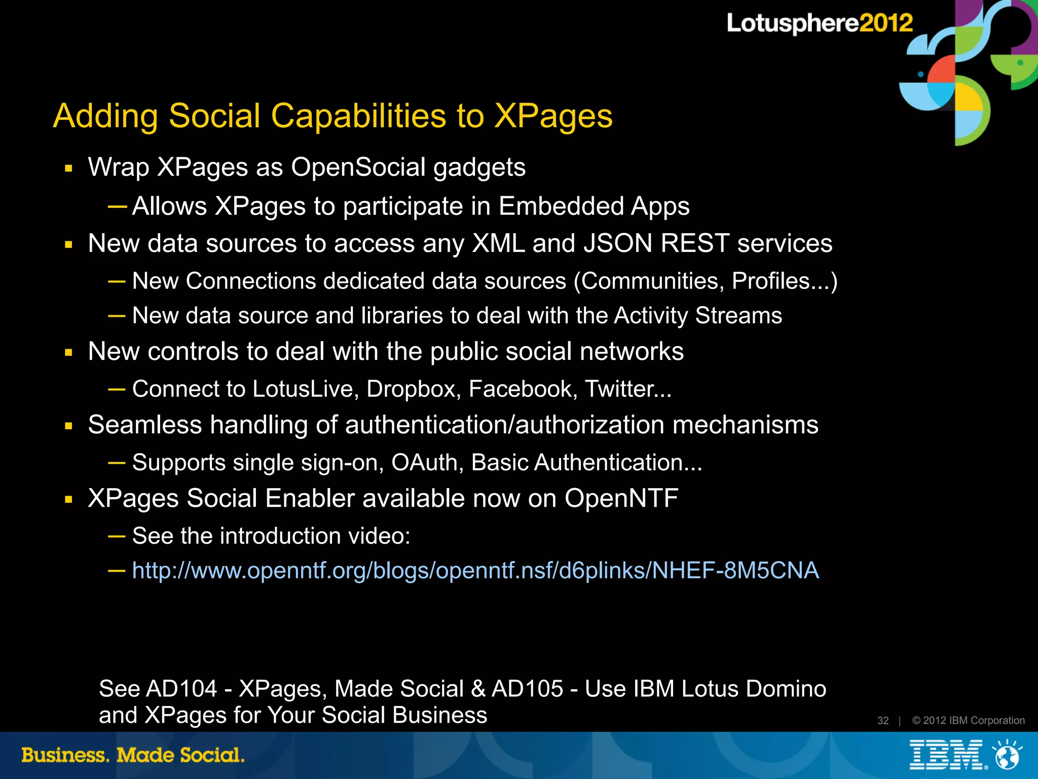 Adding Social Capabilities to XPages
■   Wrap XPages as OpenSocial gadgets
     ─ Allows XPages to participate in Embedded Apps
■   New data sources to access any XML and JSON REST services
     ─ New Connections dedicated data sources (Communities, Profiles...)
     ─ New data source and libraries to deal with the Activity Streams
■   New controls to deal with the public social networks
     ─ Connect to LotusLive, Dropbox, Facebook, Twitter...
■   Seamless handling of authentication/authorization mechanisms
     ─ Supports single sign-on, OAuth, Basic Authentication...
■   XPages Social Enabler available now on OpenNTF
     ─ See the introduction video:
     ─ http://www.openntf.org/blogs/openntf.nsf/d6plinks/NHEF-8M5CNA




    See AD104 - XPages, Made Social & AD105 - Use IBM Lotus Domino
    and XPages for Your Social Business                                    32 |   © 2012 IBM Corporation
 