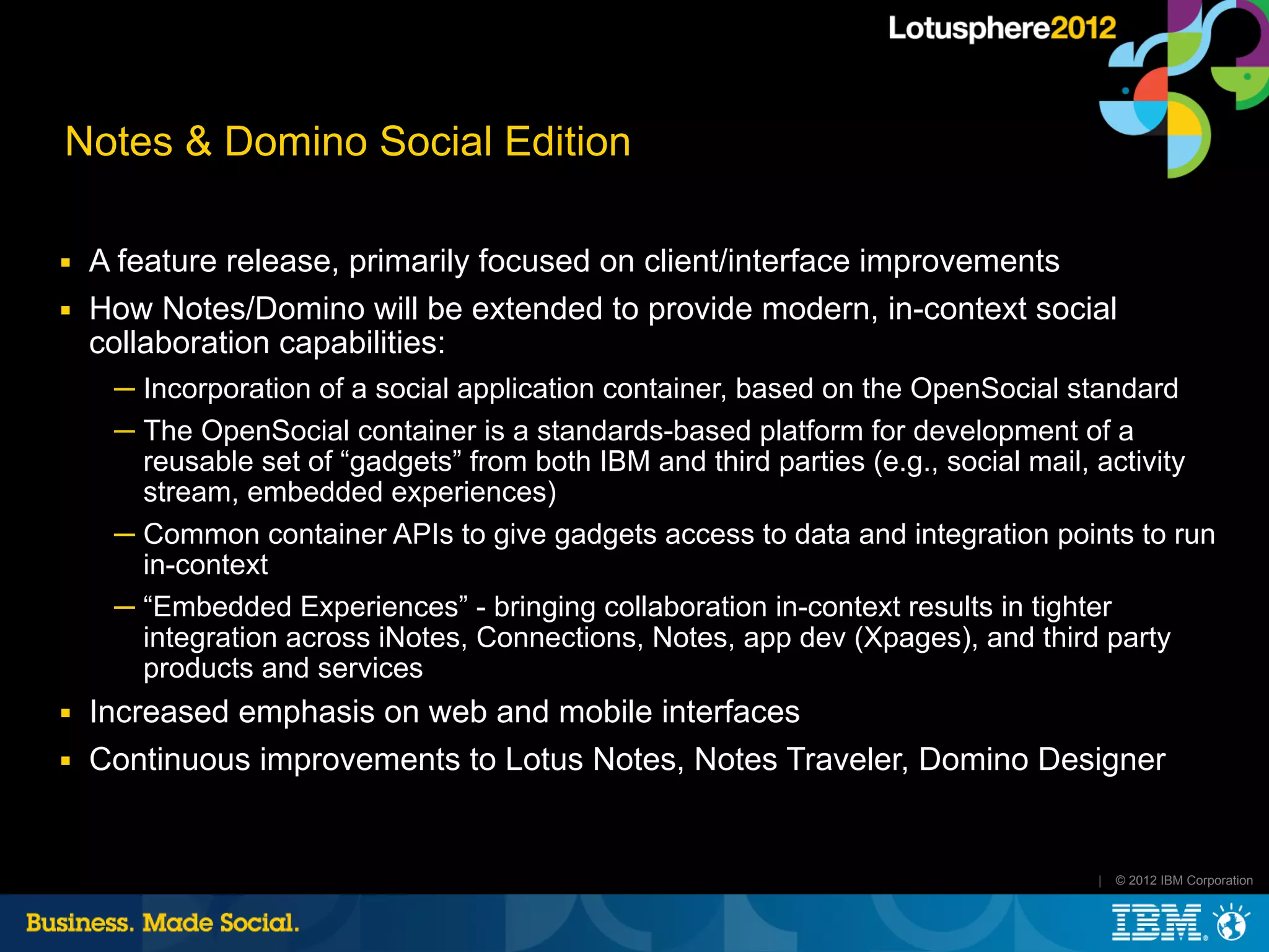 Notes & Domino Social Edition

■   A feature release, primarily focused on client/interface improvements
■   How Notes/Domino will be extended to provide modern, in-context social
    collaboration capabilities:
     ─ Incorporation of a social application container, based on the OpenSocial standard
     ─ The OpenSocial container is a standards-based platform for development of a
       reusable set of “gadgets” from both IBM and third parties (e.g., social mail, activity
       stream, embedded experiences)
     ─ Common container APIs to give gadgets access to data and integration points to run
       in-context
     ─ “Embedded Experiences” - bringing collaboration in-context results in tighter
       integration across iNotes, Connections, Notes, app dev (Xpages), and third party
       products and services
■   Increased emphasis on web and mobile interfaces
■   Continuous improvements to Lotus Notes, Notes Traveler, Domino Designer


                                                                                   |   © 2012 IBM Corporation
 