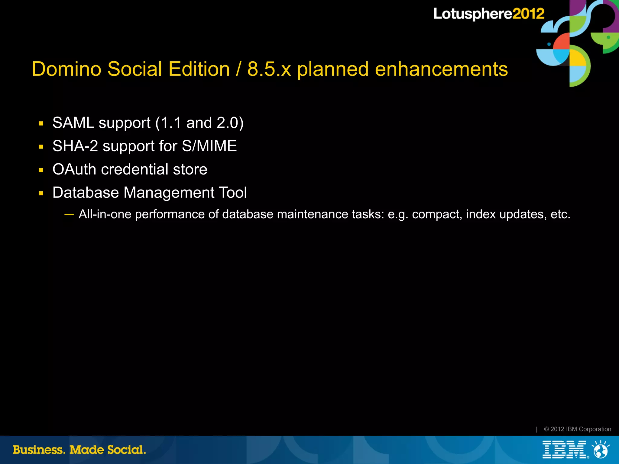 Domino Social Edition / 8.5.x planned enhancements

■   SAML support (1.1 and 2.0)
■   SHA-2 support for S/MIME
■   OAuth credential store
■   Database Management Tool
     ─ All-in-one performance of database maintenance tasks: e.g. compact, index updates, etc.




                                                                                       |   © 2012 IBM Corporation
 