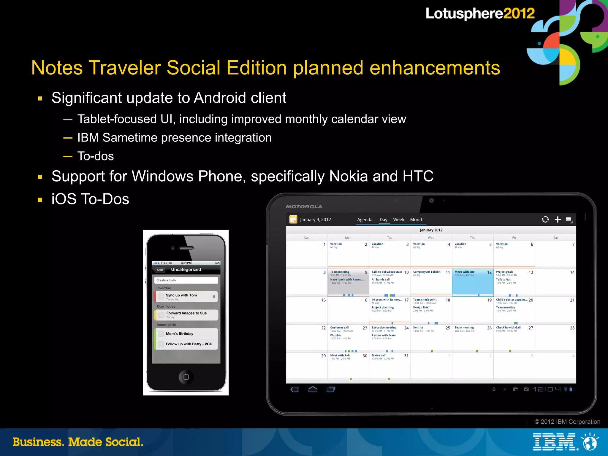 Notes Traveler Social Edition planned enhancements
■   Significant update to Android client
     ─ Tablet-focused UI, including improved monthly calendar view
     ─ IBM Sametime presence integration
     ─ To-dos
■   Support for Windows Phone, specifically Nokia and HTC
■   iOS To-Dos




                                                                     |   © 2012 IBM Corporation
 