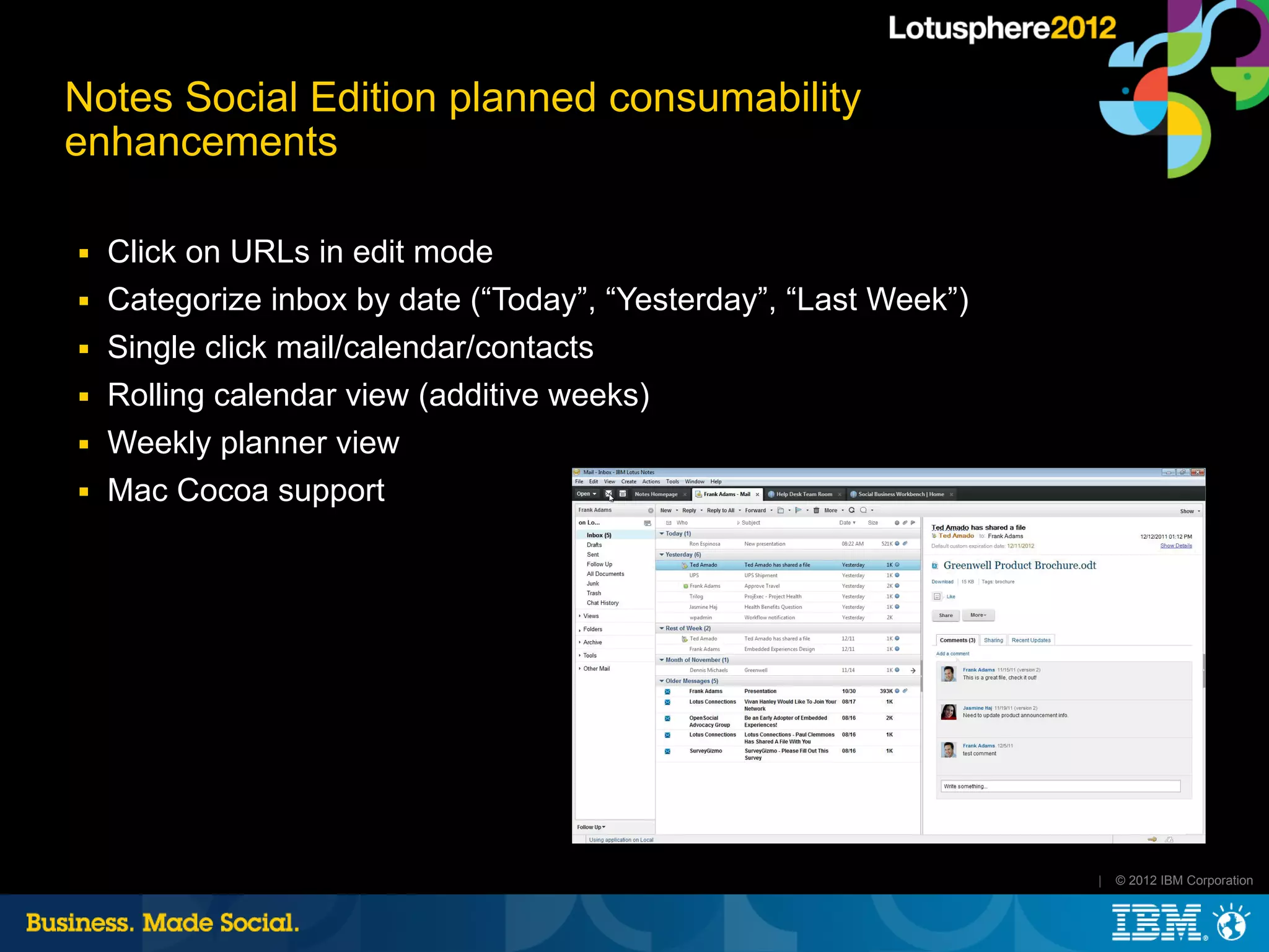 Notes Social Edition planned consumability
enhancements

■   Click on URLs in edit mode
■   Categorize inbox by date (“Today”, “Yesterday”, “Last Week”)
■   Single click mail/calendar/contacts
■   Rolling calendar view (additive weeks)
■   Weekly planner view
■   Mac Cocoa support




                                                                   |   © 2012 IBM Corporation
 