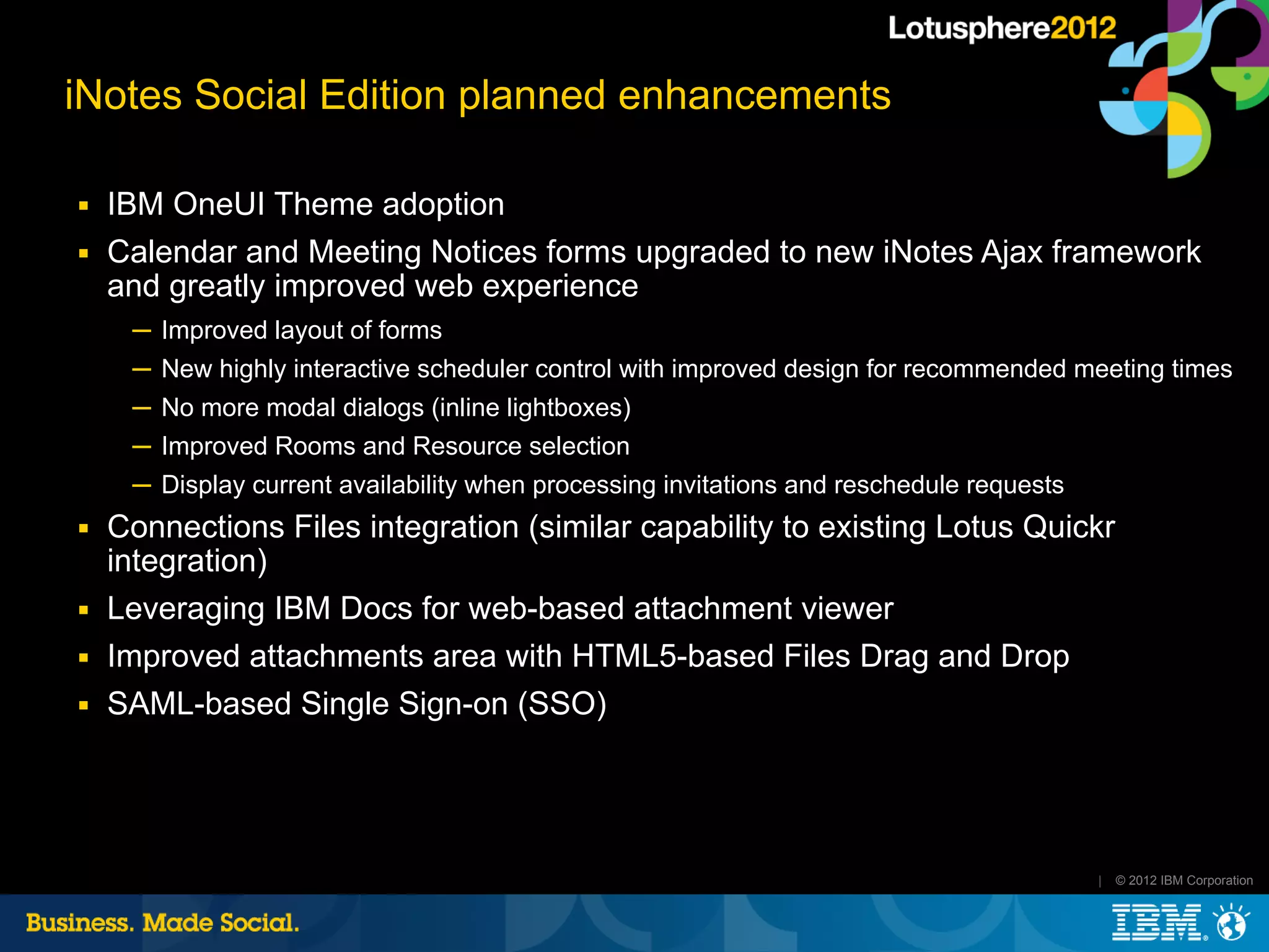 iNotes Social Edition planned enhancements

■   IBM OneUI Theme adoption
■   Calendar and Meeting Notices forms upgraded to new iNotes Ajax framework
    and greatly improved web experience
     ─ Improved layout of forms
     ─ New highly interactive scheduler control with improved design for recommended meeting times
     ─ No more modal dialogs (inline lightboxes)
     ─ Improved Rooms and Resource selection
     ─ Display current availability when processing invitations and reschedule requests
■   Connections Files integration (similar capability to existing Lotus Quickr
    integration)
■   Leveraging IBM Docs for web-based attachment viewer
■   Improved attachments area with HTML5-based Files Drag and Drop
■   SAML-based Single Sign-on (SSO)




                                                                                          |   © 2012 IBM Corporation
 