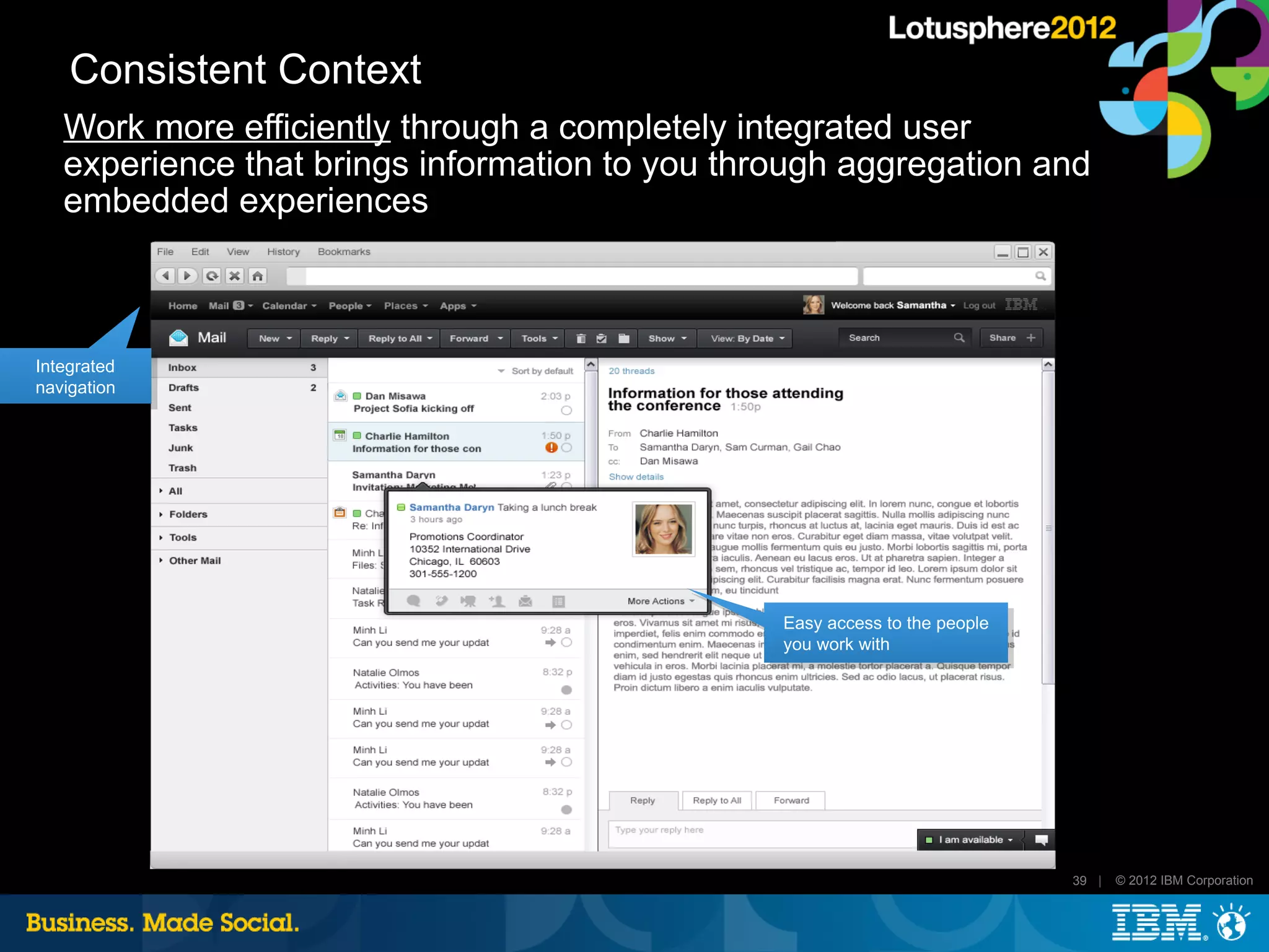 Consistent Context
   Work more efficiently through a completely integrated user
   experience that brings information to you through aggregation and
   embedded experiences



Integrated
navigation




                                                Easy access to the people
                                                you work with




                                                                            39 |   © 2012 IBM Corporation
 