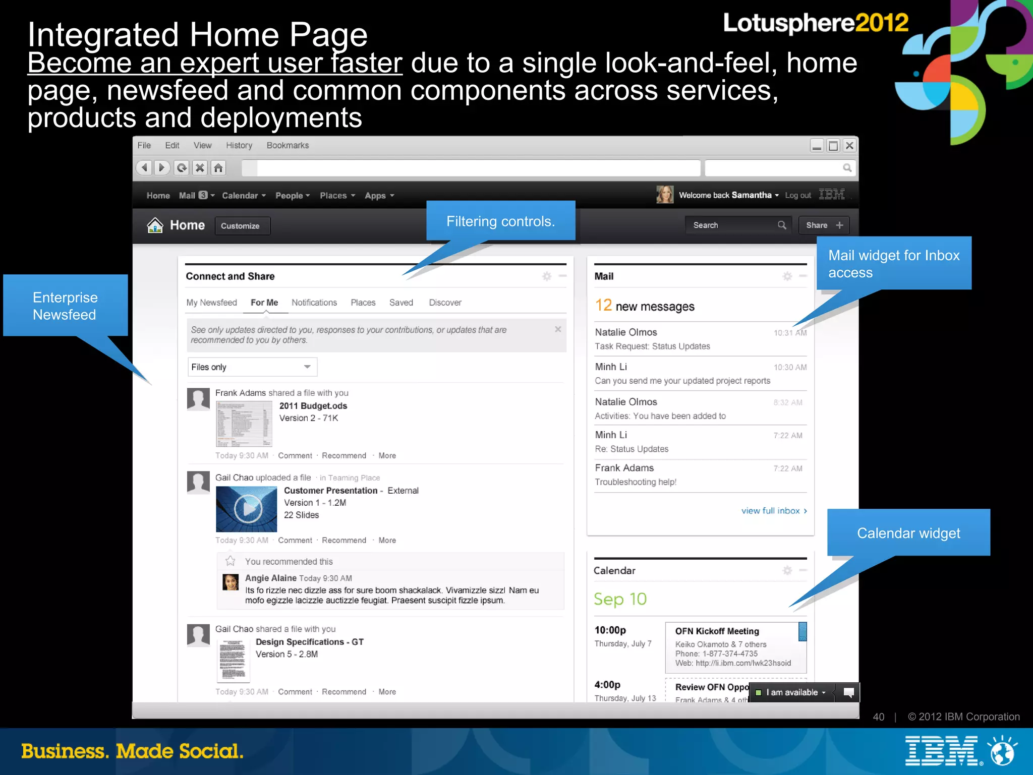 Integrated Home Page
Become an expert user faster due to a single look-and-feel, home
page, newsfeed and common components across services,
products and deployments


                                Filtering controls.

                                                             Mail widget for Inbox
                                                             access
Enterprise
Newsfeed




                                                                 Calendar widget




                                                                    40 |   © 2012 IBM Corporation
 