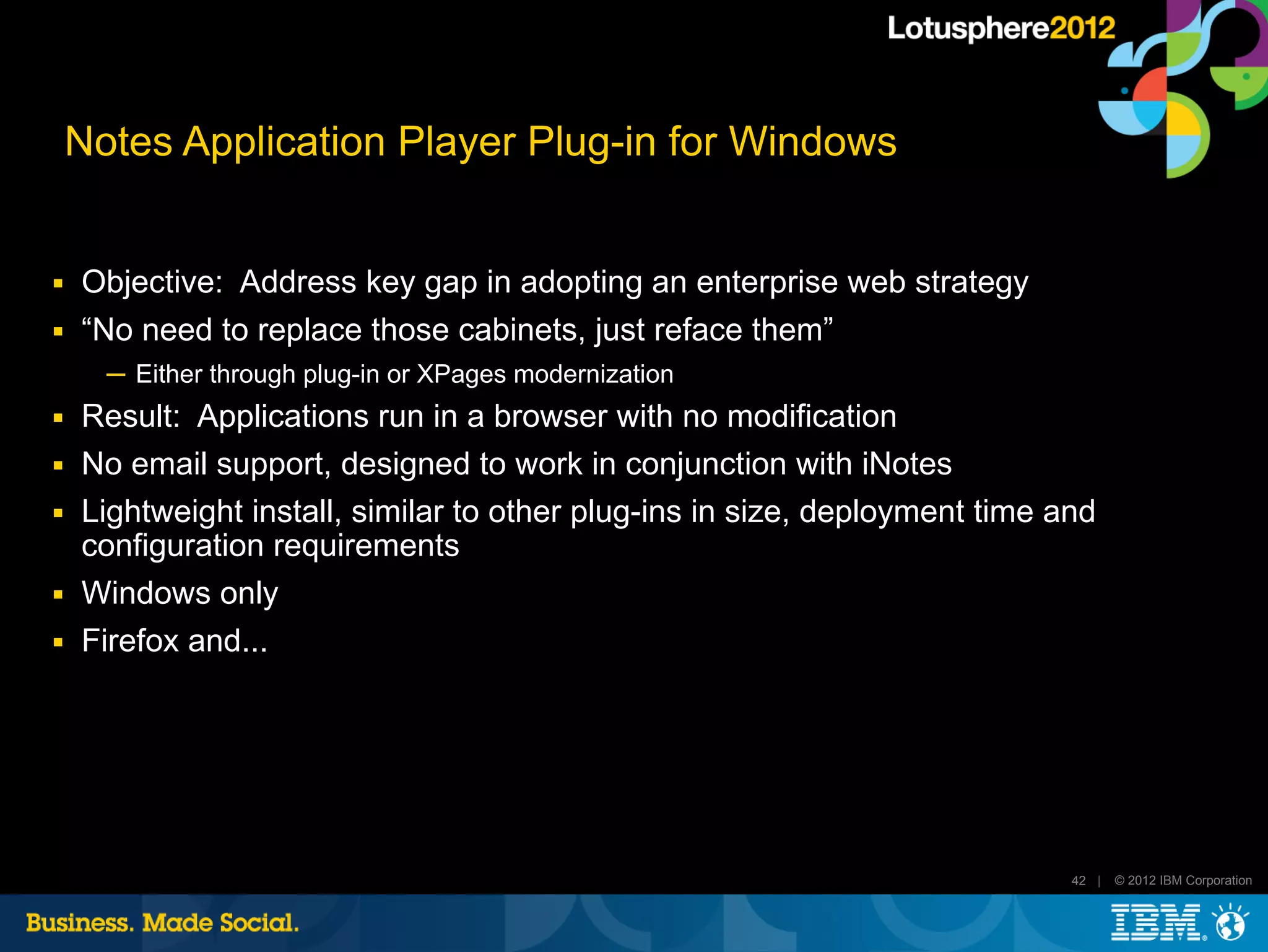 Notes Application Player Plug-in for Windows


■   Objective: Address key gap in adopting an enterprise web strategy
■   “No need to replace those cabinets, just reface them”
      ─ Either through plug-in or XPages modernization
■   Result: Applications run in a browser with no modification
■   No email support, designed to work in conjunction with iNotes
■   Lightweight install, similar to other plug-ins in size, deployment time and
    configuration requirements
■   Windows only
■   Firefox and...




                                                                             42 |   © 2012 IBM Corporation
 