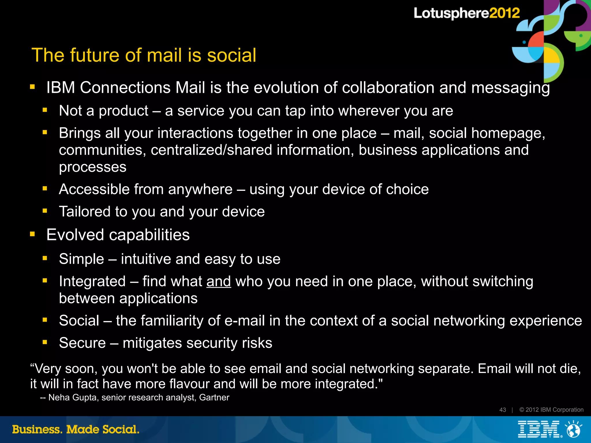 The future of mail is social
    IBM Connections Mail is the evolution of collaboration and messaging
    
        Not a product – a service you can tap into wherever you are
    
        Brings all your interactions together in one place – mail, social homepage,
        communities, centralized/shared information, business applications and
        processes
       Accessible from anywhere – using your device of choice
       Tailored to you and your device
    Evolved capabilities
       Simple – intuitive and easy to use
       Integrated – find what and who you need in one place, without switching
        between applications
    
        Social – the familiarity of e-mail in the context of a social networking experience
    
        Secure – mitigates security risks
“Very soon, you won't be able to see email and social networking separate. Email will not die,
it will in fact have more flavour and will be more integrated."
    -- Neha Gupta, senior research analyst, Gartner
                                                                                43 |   © 2012 IBM Corporation
 