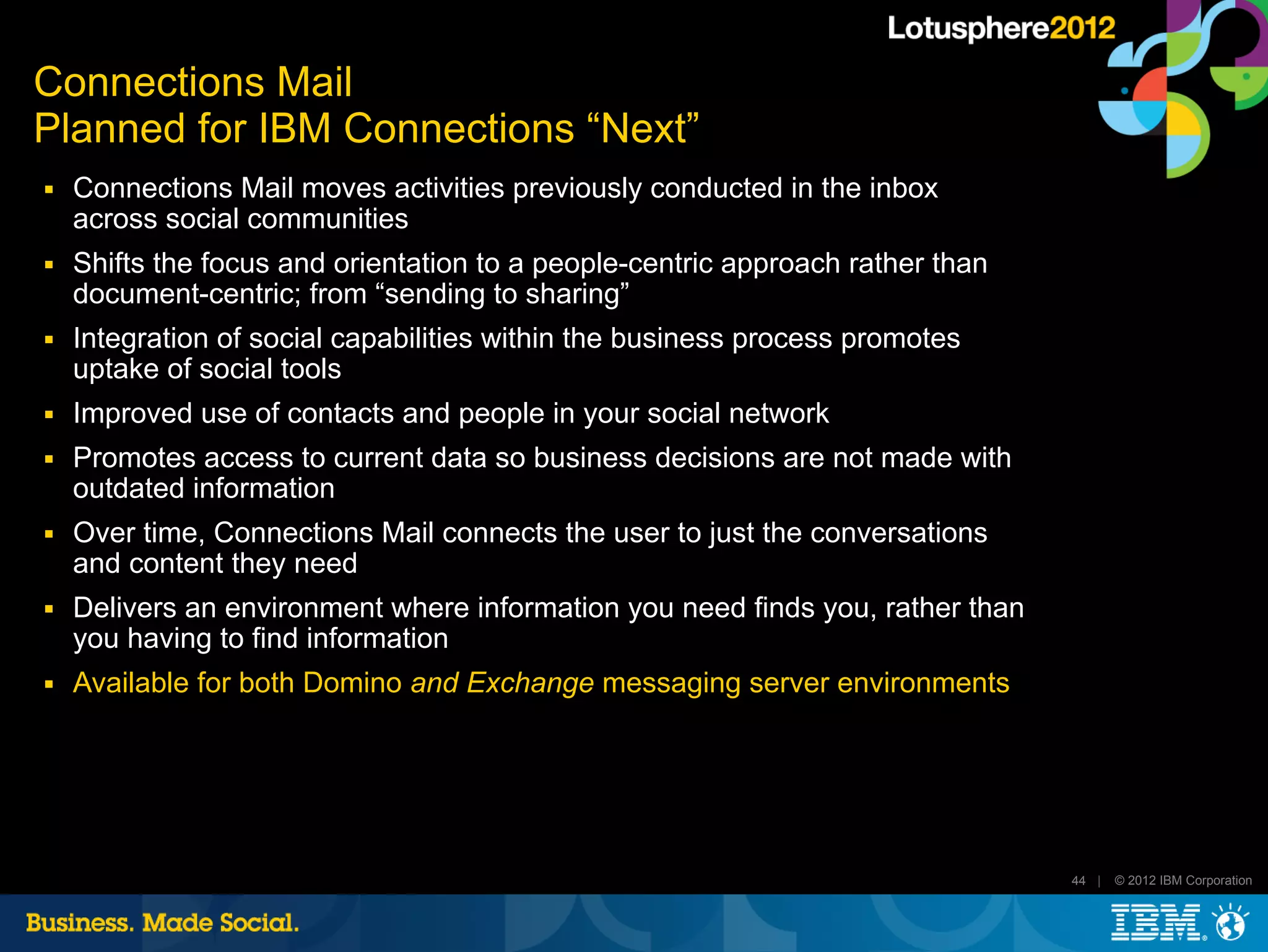 Connections Mail
Planned for IBM Connections “Next”
■   Connections Mail moves activities previously conducted in the inbox
    across social communities
■   Shifts the focus and orientation to a people-centric approach rather than
    document-centric; from “sending to sharing”
■   Integration of social capabilities within the business process promotes
    uptake of social tools
■   Improved use of contacts and people in your social network
■   Promotes access to current data so business decisions are not made with
    outdated information
■   Over time, Connections Mail connects the user to just the conversations
    and content they need
■   Delivers an environment where information you need finds you, rather than
    you having to find information
■   Available for both Domino and Exchange messaging server environments




                                                                                44 |   © 2012 IBM Corporation
 