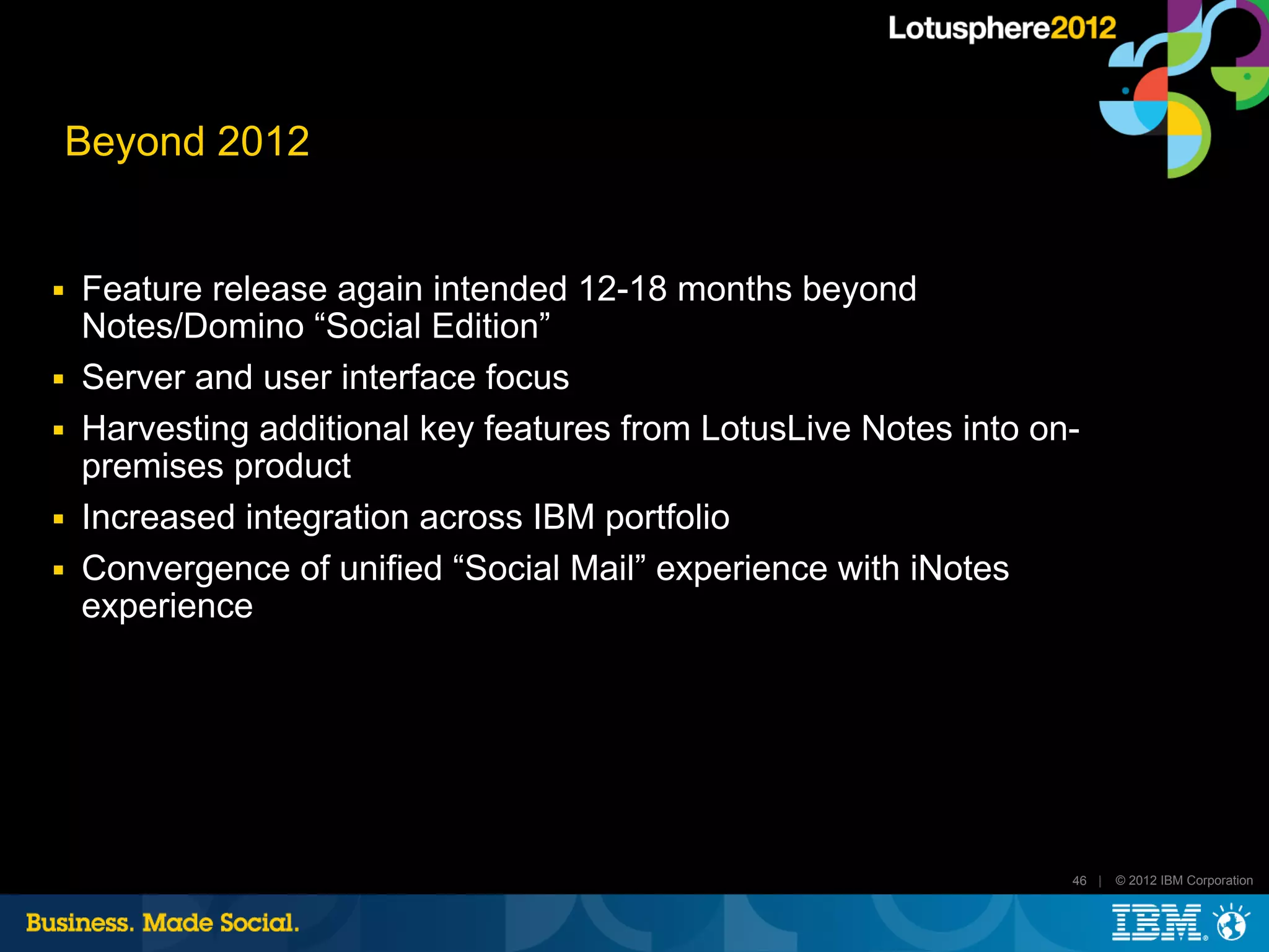 Beyond 2012


■   Feature release again intended 12-18 months beyond
    Notes/Domino “Social Edition”
■   Server and user interface focus
■   Harvesting additional key features from LotusLive Notes into on-
    premises product
■   Increased integration across IBM portfolio
■   Convergence of unified “Social Mail” experience with iNotes
    experience




                                                                   46 |   © 2012 IBM Corporation
 