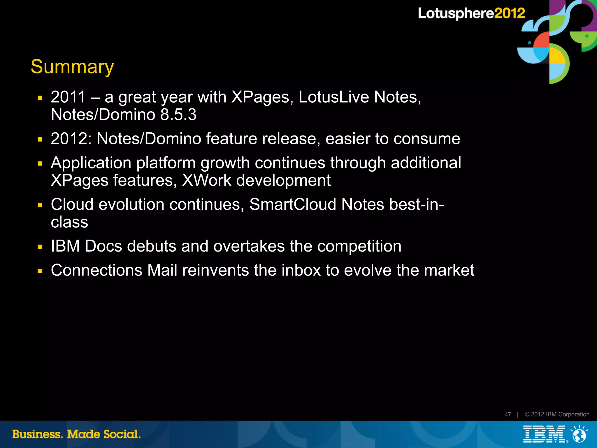 Summary
■   2011 – a great year with XPages, LotusLive Notes,
    Notes/Domino 8.5.3
■   2012: Notes/Domino feature release, easier to consume
■   Application platform growth continues through additional
    XPages features, XWork development
■   Cloud evolution continues, SmartCloud Notes best-in-
    class
■   IBM Docs debuts and overtakes the competition
■   Connections Mail reinvents the inbox to evolve the market




                                                                47 |   © 2012 IBM Corporation
 