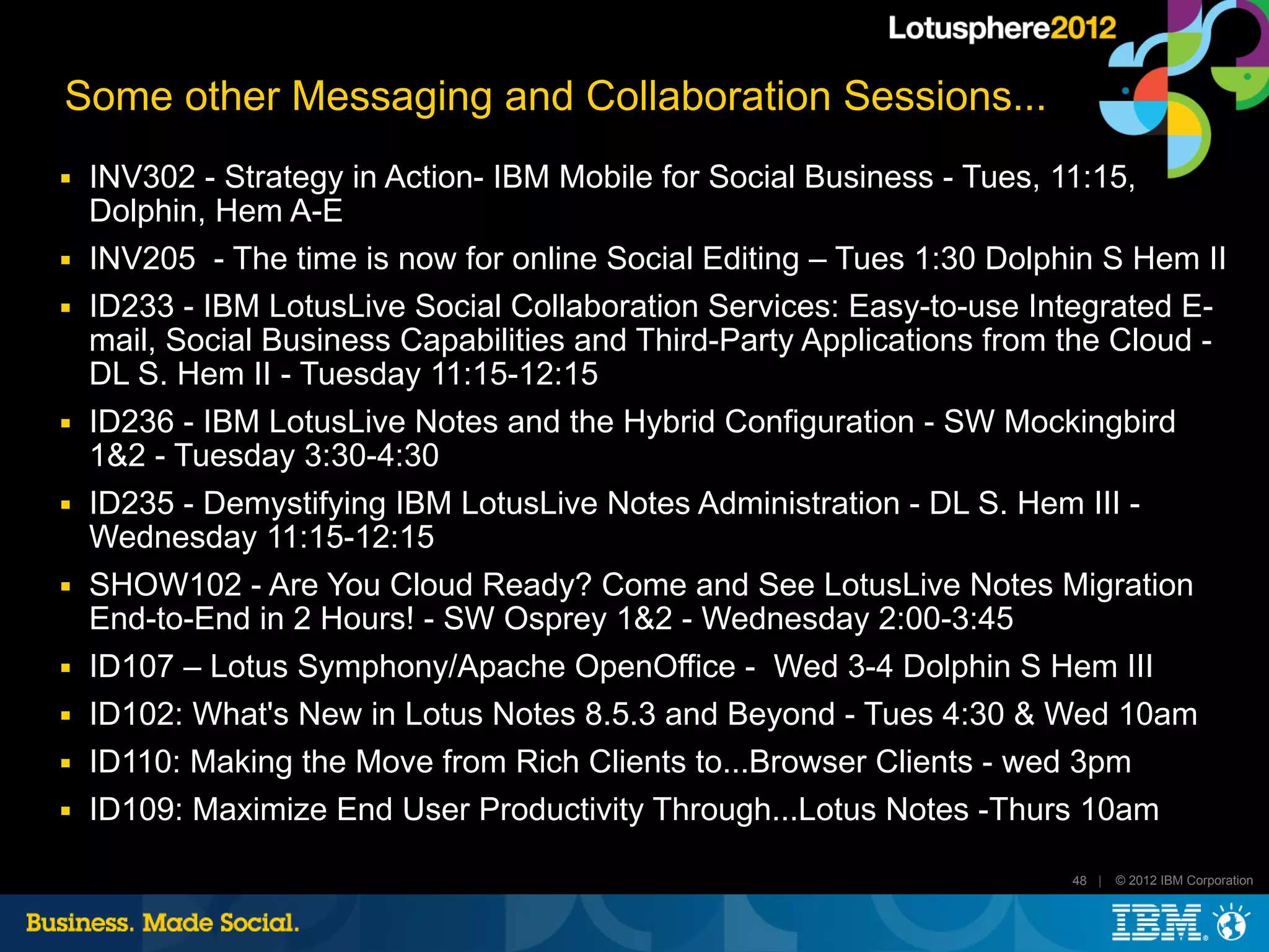 Some other Messaging and Collaboration Sessions...
■   INV302 - Strategy in Action- IBM Mobile for Social Business - Tues, 11:15,
    Dolphin, Hem A-E
■   INV205 - The time is now for online Social Editing – Tues 1:30 Dolphin S Hem II
■   ID233 - IBM LotusLive Social Collaboration Services: Easy-to-use Integrated E-
    mail, Social Business Capabilities and Third-Party Applications from the Cloud -
    DL S. Hem II - Tuesday 11:15-12:15
■   ID236 - IBM LotusLive Notes and the Hybrid Configuration - SW Mockingbird
    1&2 - Tuesday 3:30-4:30
■   ID235 - Demystifying IBM LotusLive Notes Administration - DL S. Hem III -
    Wednesday 11:15-12:15
■   SHOW102 - Are You Cloud Ready? Come and See LotusLive Notes Migration
    End-to-End in 2 Hours! - SW Osprey 1&2 - Wednesday 2:00-3:45
■   ID107 – Lotus Symphony/Apache OpenOffice - Wed 3-4 Dolphin S Hem III
■   ID102: What's New in Lotus Notes 8.5.3 and Beyond - Tues 4:30 & Wed 10am
■   ID110: Making the Move from Rich Clients to...Browser Clients - wed 3pm
■   ID109: Maximize End User Productivity Through...Lotus Notes -Thurs 10am

                                                                         48 |   © 2012 IBM Corporation
 