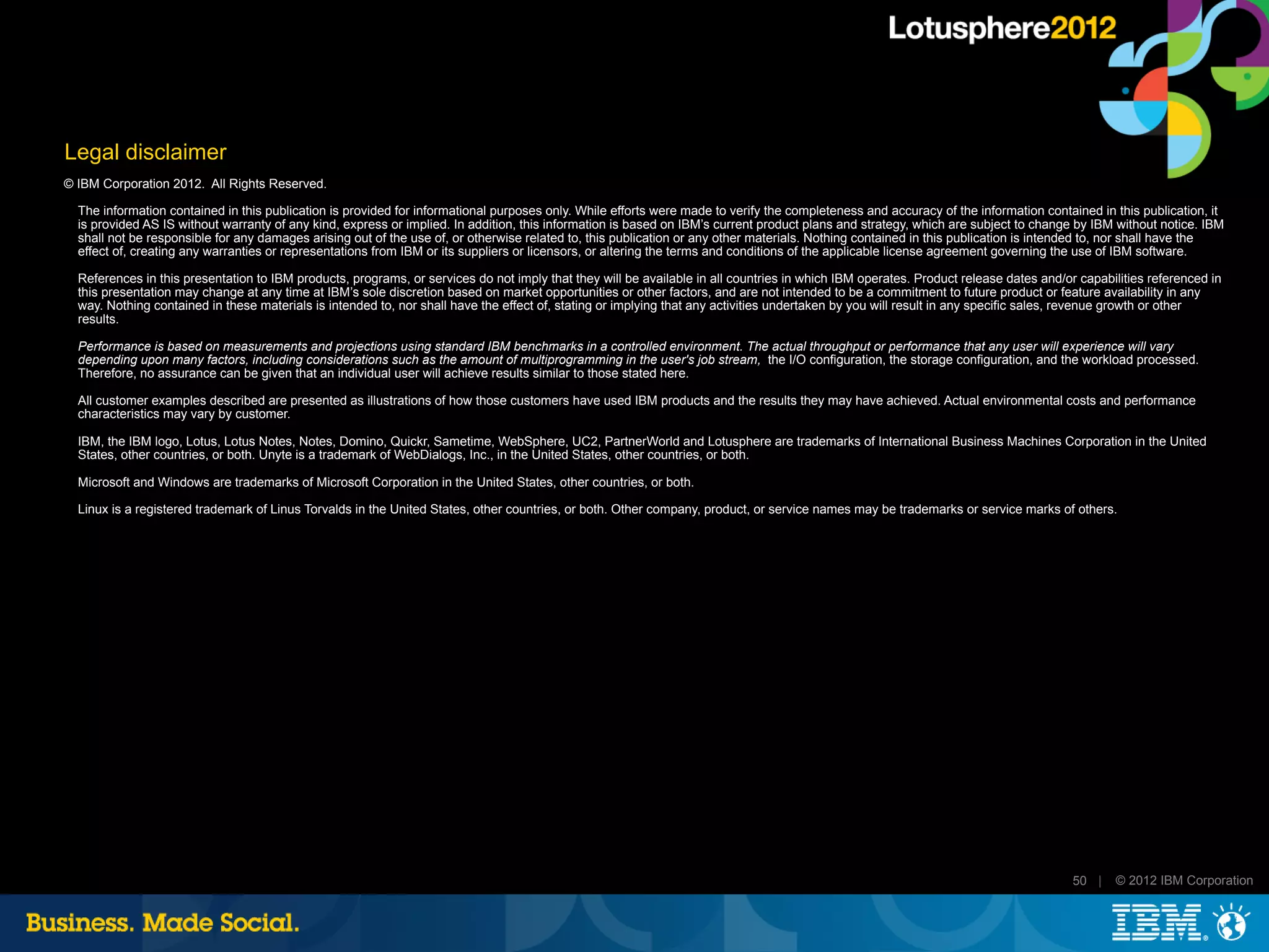 Legal disclaimer
© IBM Corporation 2012. All Rights Reserved.

  The information contained in this publication is provided for informational purposes only. While efforts were made to verify the completeness and accuracy of the information contained in this publication, it
  is provided AS IS without warranty of any kind, express or implied. In addition, this information is based on IBM’s current product plans and strategy, which are subject to change by IBM without notice. IBM
  shall not be responsible for any damages arising out of the use of, or otherwise related to, this publication or any other materials. Nothing contained in this publication is intended to, nor shall have the
  effect of, creating any warranties or representations from IBM or its suppliers or licensors, or altering the terms and conditions of the applicable license agreement governing the use of IBM software.

  References in this presentation to IBM products, programs, or services do not imply that they will be available in all countries in which IBM operates. Product release dates and/or capabilities referenced in
  this presentation may change at any time at IBM’s sole discretion based on market opportunities or other factors, and are not intended to be a commitment to future product or feature availability in any
  way. Nothing contained in these materials is intended to, nor shall have the effect of, stating or implying that any activities undertaken by you will result in any specific sales, revenue growth or other
  results.

  Performance is based on measurements and projections using standard IBM benchmarks in a controlled environment. The actual throughput or performance that any user will experience will vary
  depending upon many factors, including considerations such as the amount of multiprogramming in the user's job stream, the I/O configuration, the storage configuration, and the workload processed.
  Therefore, no assurance can be given that an individual user will achieve results similar to those stated here.

  All customer examples described are presented as illustrations of how those customers have used IBM products and the results they may have achieved. Actual environmental costs and performance
  characteristics may vary by customer.

  IBM, the IBM logo, Lotus, Lotus Notes, Notes, Domino, Quickr, Sametime, WebSphere, UC2, PartnerWorld and Lotusphere are trademarks of International Business Machines Corporation in the United
  States, other countries, or both. Unyte is a trademark of WebDialogs, Inc., in the United States, other countries, or both.

  Microsoft and Windows are trademarks of Microsoft Corporation in the United States, other countries, or both.

  Linux is a registered trademark of Linus Torvalds in the United States, other countries, or both. Other company, product, or service names may be trademarks or service marks of others.




                                                                                                                                                                                      50 |   © 2012 IBM Corporation
 