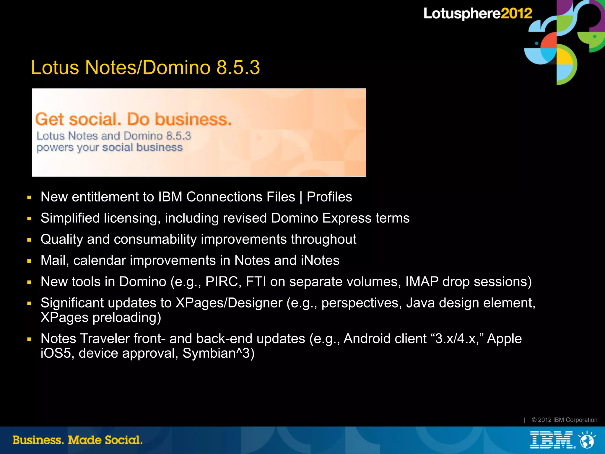 Lotus Notes/Domino 8.5.3




■   New entitlement to IBM Connections Files | Profiles
■   Simplified licensing, including revised Domino Express terms
■   Quality and consumability improvements throughout
■   Mail, calendar improvements in Notes and iNotes
■   New tools in Domino (e.g., PIRC, FTI on separate volumes, IMAP drop sessions)
■   Significant updates to XPages/Designer (e.g., perspectives, Java design element,
    XPages preloading)
■   Notes Traveler front- and back-end updates (e.g., Android client “3.x/4.x,” Apple
    iOS5, device approval, Symbian^3)



                                                                                        |   © 2012 IBM Corporation
 