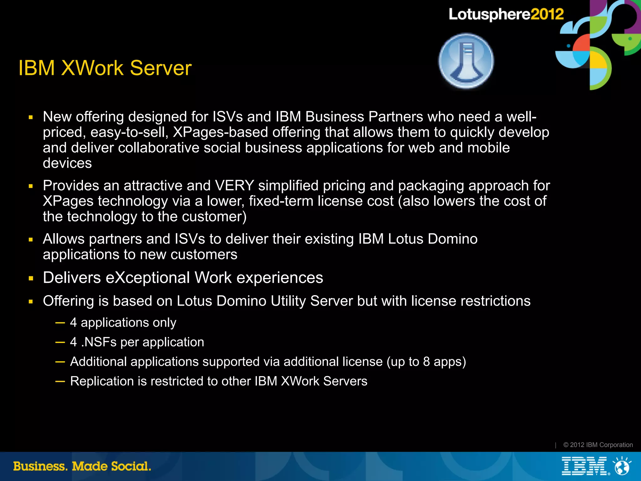 IBM XWork Server

■   New offering designed for ISVs and IBM Business Partners who need a well-
    priced, easy-to-sell, XPages-based offering that allows them to quickly develop
    and deliver collaborative social business applications for web and mobile
    devices
■   Provides an attractive and VERY simplified pricing and packaging approach for
    XPages technology via a lower, fixed-term license cost (also lowers the cost of
    the technology to the customer)
■   Allows partners and ISVs to deliver their existing IBM Lotus Domino
    applications to new customers
■   Delivers eXceptional Work experiences
■   Offering is based on Lotus Domino Utility Server but with license restrictions
      ─ 4 applications only
      ─ 4 .NSFs per application
      ─ Additional applications supported via additional license (up to 8 apps)
      ─ Replication is restricted to other IBM XWork Servers



                                                                                      |   © 2012 IBM Corporation
 