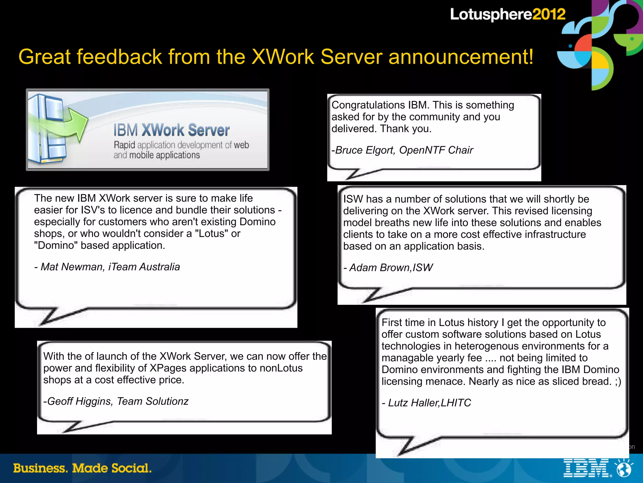 Great feedback from the XWork Server announcement!

                                                                  Congratulations IBM. This is something
                                                                  asked for by the community and you
                                                                  delivered. Thank you.

                                                                  -Bruce Elgort, OpenNTF Chair



 The new IBM XWork server is sure to make life                      ISW has a number of solutions that we will shortly be
 easier for ISV's to licence and bundle their solutions -           delivering on the XWork server. This revised licensing
 especially for customers who aren't existing Domino                model breaths new life into these solutions and enables
 shops, or who wouldn't consider a "Lotus" or                       clients to take on a more cost effective infrastructure
 "Domino" based application.                                        based on an application basis.
 - Mat Newman, iTeam Australia                                      - Adam Brown,ISW




                                                                            First time in Lotus history I get the opportunity to
                                                                            offer custom software solutions based on Lotus
                                                                            technologies in heterogenous environments for a
   With the of launch of the XWork Server, we can now offer the             managable yearly fee .... not being limited to
   power and flexibility of XPages applications to nonLotus                 Domino environments and fighting the IBM Domino
   shops at a cost effective price.                                         licensing menace. Nearly as nice as sliced bread. ;)
   -Geoff Higgins, Team Solutionz                                           - Lutz Haller,LHITC



                                                                                                                 |   © 2012 IBM Corporation
 