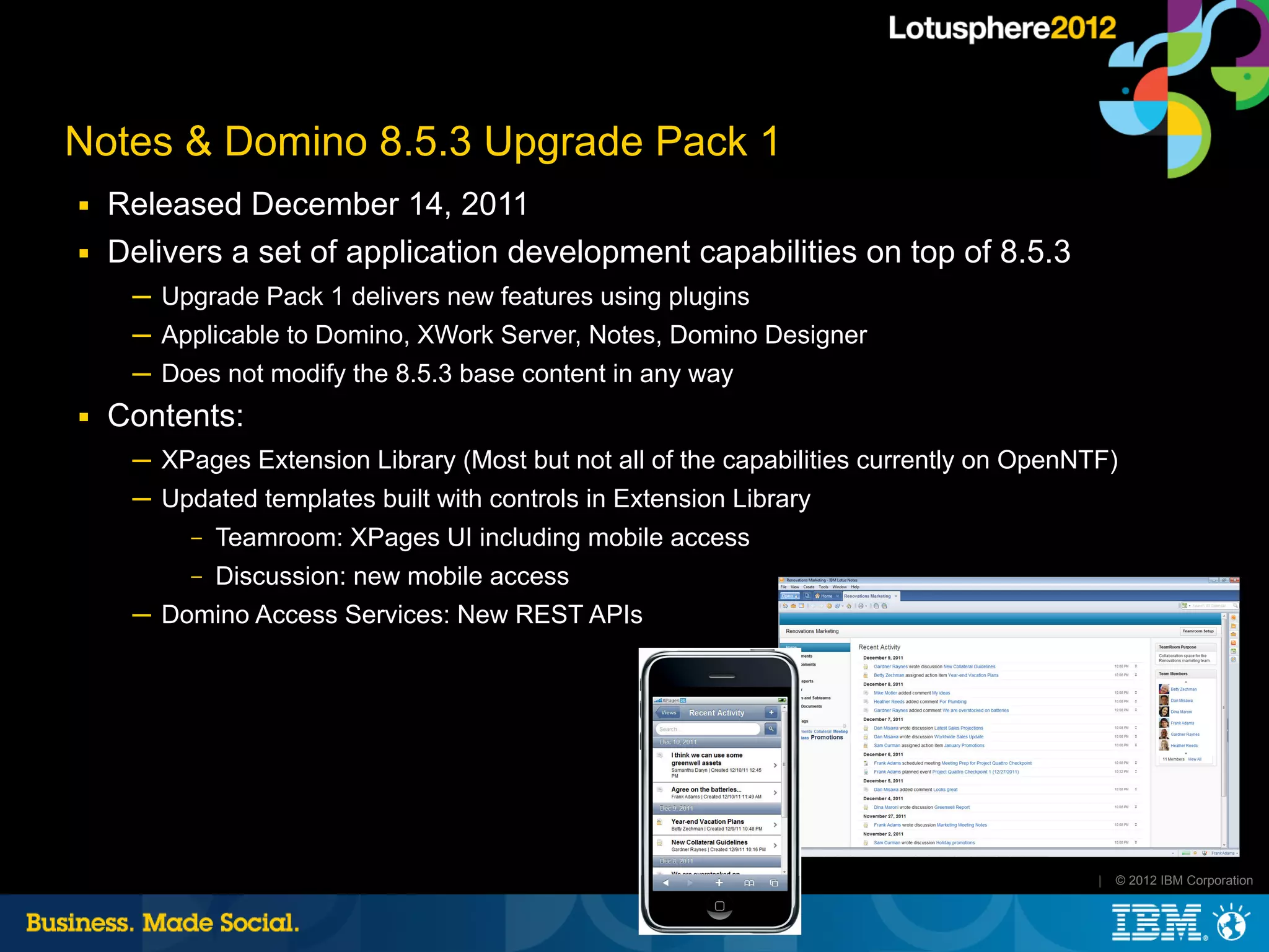 Notes & Domino 8.5.3 Upgrade Pack 1
■   Released December 14, 2011
■   Delivers a set of application development capabilities on top of 8.5.3
     ─ Upgrade Pack 1 delivers new features using plugins
     ─ Applicable to Domino, XWork Server, Notes, Domino Designer
     ─ Does not modify the 8.5.3 base content in any way
■   Contents:
     ─ XPages Extension Library (Most but not all of the capabilities currently on OpenNTF)
     ─ Updated templates built with controls in Extension Library
          ‒   Teamroom: XPages UI including mobile access
          ‒   Discussion: new mobile access
     ─ Domino Access Services: New REST APIs




                                                                                         |   © 2012 IBM Corporation
 
