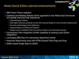 iNotes Social Edition planned enhancements

■   IBM OneUI Theme adoption
■   Calendar and Meeting Notices forms upgraded t...