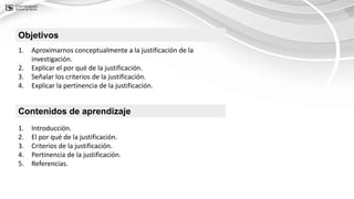 Contenidos de aprendizaje
1. Introducción.
2. El por qué de la justificación.
3. Criterios de la justificación.
4. Pertinencia de la justificación.
5. Referencias.
Objetivos
1. Aproximarnos conceptualmente a la justificación de la
investigación.
2. Explicar el por qué de la justificación.
3. Señalar los criterios de la justificación.
4. Explicar la pertinencia de la justificación.
 
