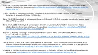 22
Ander-Egg, E. (2009). Diccionario de Trabajo Social. [versión Adoba Acrobat Reader DC]. Argentina, Instituto Ciencias Sociales
Aplicadas: Editorial Brujas. Recuperado de https://es.scribd.com/document/363467850/Ander-Egg-Ezequiel-Diccionario-Del-
Trabajo-Social-pdf
Arias, F. G. (2012). El Proyecto de Investigación. Introducción a la metodología científica (6ª Edición). Caracas - República
Bolivariana de Venezuela: EDITORIAL EPISTEME, C.A.
Baena P., G. (2017) Metodología de la Investigación (tercera edición ebook 2017). Serie integral por competencias. México: Grupo
Editorial Patria, S.A. de C.V.
Bernal T., C. A. (2010). Metodología de la investigación administración, economía, humanidades y ciencias sociales (Tercera
edición). Colombia: Universidad de La Sabana. Recuperado de: https://abacoenred.com/wp-content/uploads/2019/02/El-
proyecto-de-investigaci%C3%B3n-F.G.-Arias-2012-pdf.pdf
Bizquerra A., R. (2009). Metodología de la investigación educativa. [versión Adoba Acrobat Reader DC]. Madrid: Editorial La
Muralla, S.A., 2009. recuperado de
https://www.academia.edu/38170554/METODOLOG%C3%8DA_DE_LA_INVESTIGACI%C3%93N_EDUCATIVA_RAFAEL_BISQUER
RA_pdf
Dalle, P.; Boniolo, P. Sautu, R.; & Elbert, R. (2005). Manual de metodología. Construcción del marco teórico, formulación de los
objetivos y elección de la metodología. Buenos Aires: Consejo Latinoamericano de Ciencias Sociales CLACSO. Recuperado de
http://biblioteca.clacso.edu.ar/gsdl/collect/clacso/index/assoc/D1532.dir/sautu2.pdf
Echevarría, H. D. (2016). Los diseños de investigación cuantitativa en psicología y educación. [versión Adoba Acrobat Reader DC].
Recuperado de https://www.unrc.edu.ar/unrc/comunicacion/editorial/repositorio/978-987-688-166-1.pdf
 