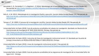23
Hernández S., R., Fernández C., C. y Baptista L., P. (2014). Metodología de la investigación [versión Adoba Acrobat Reader DC].
Recuperado de http://www.mediafire.com/file/7n8p2lj3ucs2r3r/Metodolog%C3%ADa+de+la+Investigaci%C3%B3n+-
sampieri-+6ta+EDICION.pdf
Niño R., V. M. (2011). Metodología de la Investigación Diseño y ejecución. [versión Adoba Acrobat Reader DC]. Recuperado de
http://roa.ult.edu.cu/bitstream/123456789/3243/1/METODOLOGIA%20DE%20LA%20INVESTIGACION%20DISENO%20Y%20E
JECUCION.pdf
Tamayo y T., M. (2003). El proceso de la investigación científica. [versión Adoba Acrobat Reader DC]. Recuperado de
https://clea.edu.mx/biblioteca/Tamayo%20Mario%20-%20El%20Proceso%20De%20La%20Investigacion%20Cientifica.pdf
Universidad Señor de Sipán (2018). Guía de productos acreditables de trabajos de investigación. Aprobado con Resolución de
Vicerrectorado de Investigación N° 0035-2018-VRI/USS. Chiclayo. Recuperado de
http://www.uss.edu.pe/uss/Descargas/1025/Archivos/Resoluci%C3%B3n%20N%C2%B0%200010-2017-VRI-
USS_Gu%C3%ADa%20Productos%20Acreditables.pdf
Universidad Señor de Sipán (2019). Instructivo de líneas de investigación institucional versión 1.0. Aprobado por Acuerdo de
Consejo Universitario con RESOLUCIÓN RECTORAL N° 0039-2019/USS. Chiclayo.
Universidad Señor de Sipán (2019). Líneas de investigación institucional versión 2. Recuperado de
http://www.uss.edu.pe/uss/transparencia/investigacion/directiva/L%C3%ADneas%20de%20Investigaci%C3%B3n%20Instituci
onal.pdf
Universidad Señor de Sipán (2020). Guía de productos acreditables de las asignaturas de investigación de la Universidad Señor de
Sipán S.A.C. Chiclayo.
 