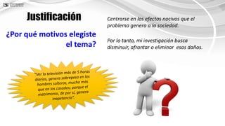 ¿Por qué motivos elegiste
el tema?
Centrarse en los efectos nocivos que el
problema genera a la sociedad.
Justificación
Por lo tanto, mi investigación busca
disminuir, afrontar o eliminar esos daños.
 