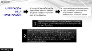 Niño, 2011, p. 78.
• ¿Por qué conviene esta investigación?
• ¿Qué beneficios o compensaciones
institucionales, académicas,
profesionales o personales traerá?
Argumentos que defiendan la
inversión de recursos, tiempo,
esfuerzos y trabajo requeridos
para la investigación.
JUSTIFICACIÓN
DE LA
INVESTIGACIÓN
Impacto del COVID-19 en los neonatos, fortalece el sistema
inmunológico, garantizando una especie humana dominante
en el futuro cercano.
1
Últimos estudios sobre el coronavirus, sugieren que es un
microrganismo creado en laboratorio, accidentalmente, debido al
incumplimiento de protocolos de bioseguridad, relacionados con el
consumo de bebidas no pasteurizadas, en altas horas de la noche,
generando contacto con muestras de otros microorganismos
olvidados a la intemperie.
2
 