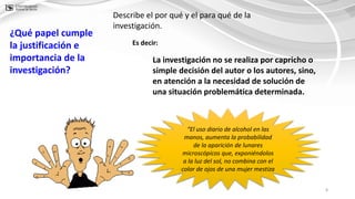 8
¿Qué papel cumple
la justificación e
importancia de la
investigación?
Describe el por qué y el para qué de la
investigación.
“El uso diario de alcohol en las
manos, aumenta la probabilidad
de la aparición de lunares
microscópicos que, exponiéndolos
a la luz del sol, no combina con el
color de ojos de una mujer mestiza
La investigación no se realiza por capricho o
simple decisión del autor o los autores, sino,
en atención a la necesidad de solución de
una situación problemática determinada.
Es decir:
 