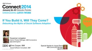 If You Build it, Will They Come?
Debunking the Myths of Social Software Adoption

Suzanne Livingston
Senior Product Manager, IBM Connections
@suzielivingston

Chris Cooper, IBM
Social Software Consultant, IBM
© 2014 IBM Corporation

Special thanks to Joyce Davis
IBM Community Manager
@jadintx

 