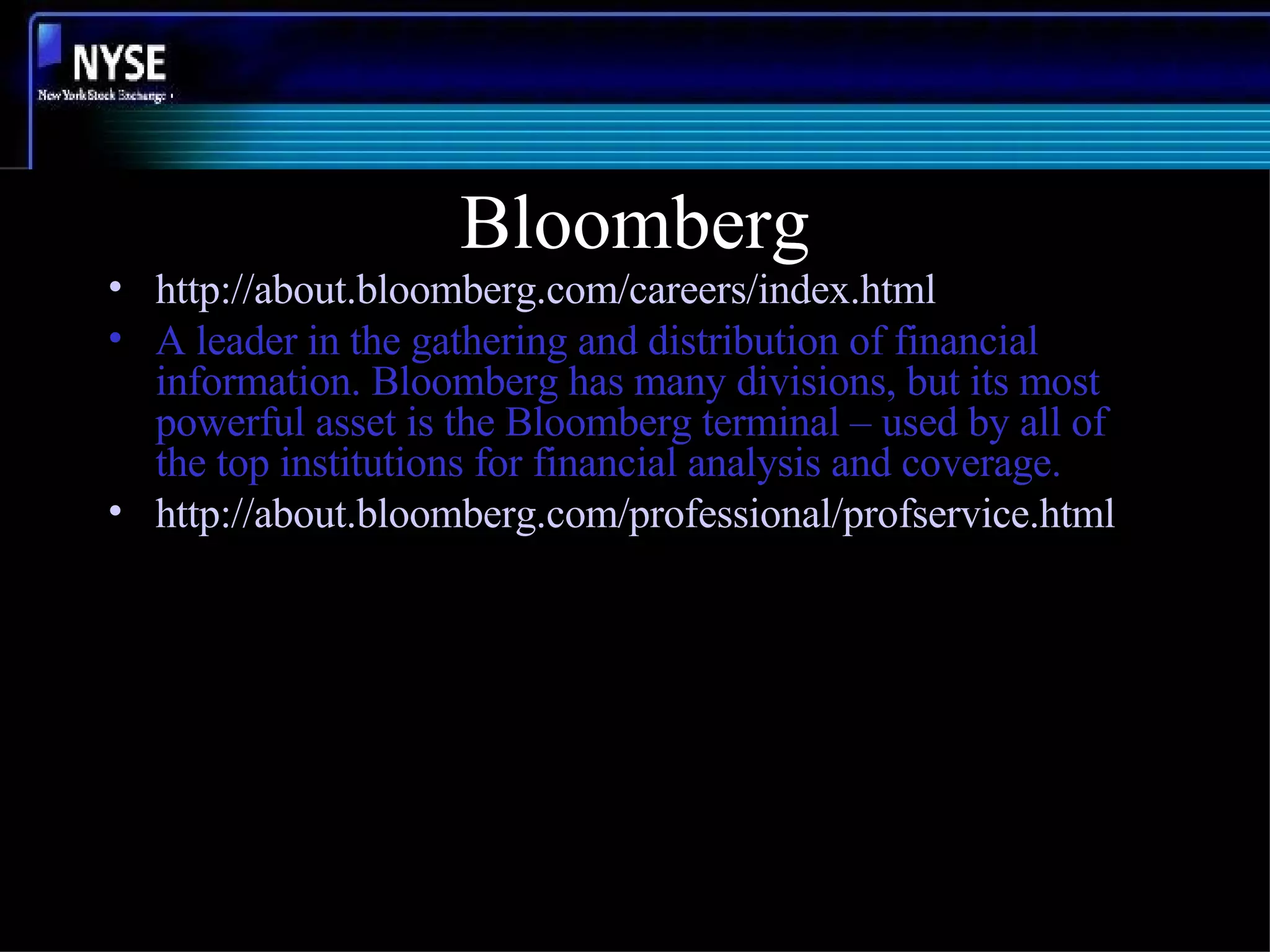 Bloomberg http://about.bloomberg.com/careers/index.html A leader in the gathering and distribution of financial information. Bloomberg has many divisions, but its most powerful asset is the Bloomberg terminal – used by all of the top institutions for financial analysis and coverage. http:// about.bloomberg.com/professional/profservice.html 