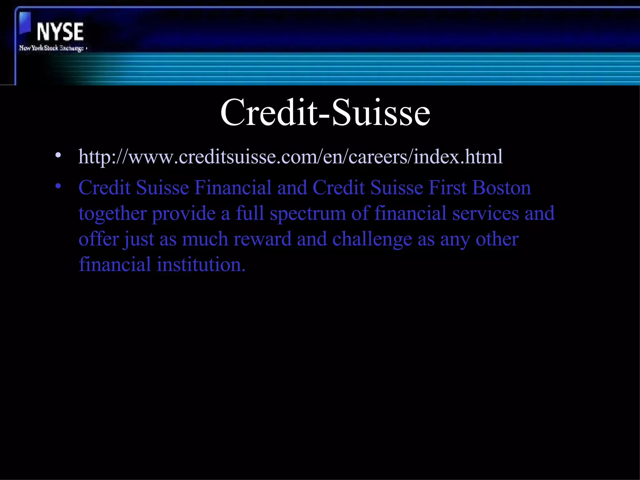 Credit-Suisse http://www.creditsuisse.com/en/careers/index.html Credit Suisse Financial and Credit Suisse First Boston together provide a full spectrum of financial services and offer just as much reward and challenge as any other financial institution. 