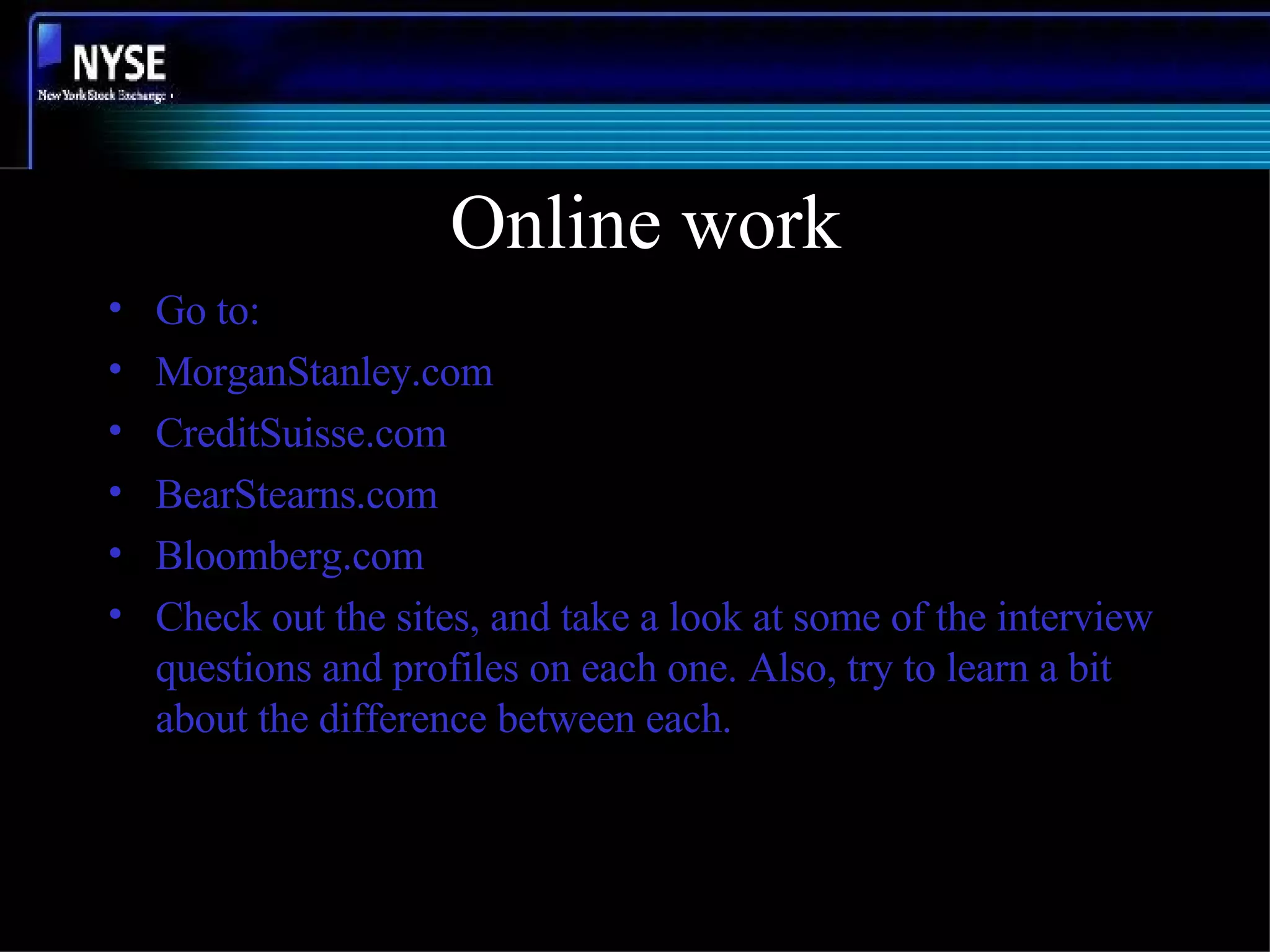 Online work Go to: MorganStanley.com CreditSuisse.com BearStearns.com Bloomberg.com Check out the sites, and take a look at some of the interview questions and profiles on each one. Also, try to learn a bit about the difference between each. 
