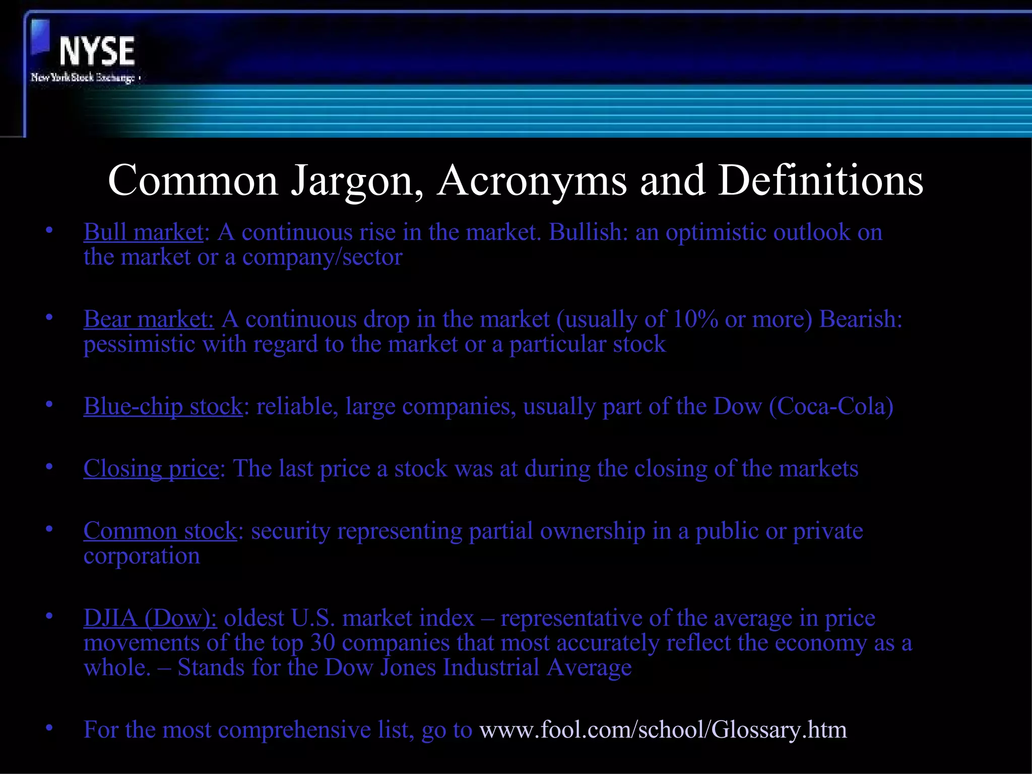 Common Jargon, Acronyms and Definitions Bull market : A continuous rise in the market. Bullish: an optimistic outlook on the market or a company/sector Bear market:  A continuous drop in the market (usually of 10% or more) Bearish: pessimistic with regard to the market or a particular stock Blue-chip stock : reliable, large companies, usually part of the Dow (Coca-Cola) Closing price : The last price a stock was at during the closing of the markets Common stock : security representing partial ownership in a public or private corporation DJIA (Dow):  oldest U.S. market index – representative of the average in price movements of the top 30 companies that most accurately reflect the economy as a whole. – Stands for the Dow Jones Industrial Average For the most comprehensive list, go to  www.fool.com/school/Glossary.htm 