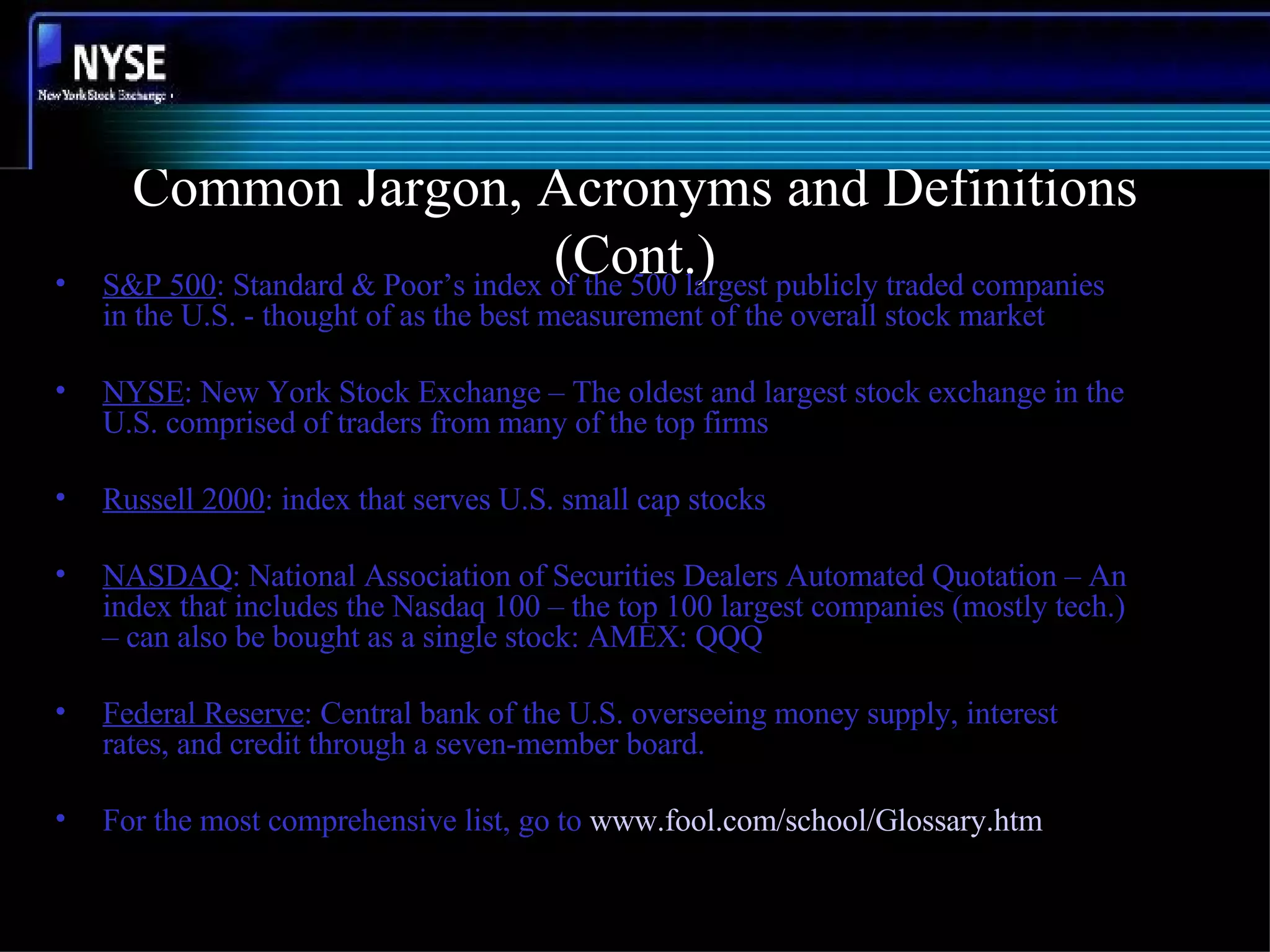 Common Jargon, Acronyms and Definitions (Cont.) S&P 500 : Standard & Poor’s index of the 500 largest publicly traded companies in the U.S. - thought of as the best measurement of the overall stock market NYSE : New York Stock Exchange – The oldest and largest stock exchange in the U.S. comprised of traders from many of the top firms Russell 2000 : index that serves U.S. small cap stocks NASDAQ : National Association of Securities Dealers Automated Quotation – An index that includes the Nasdaq 100 – the top 100 largest companies (mostly tech.) – can also be bought as a single stock: AMEX: QQQ Federal Reserve : Central bank of the U.S. overseeing money supply, interest rates, and credit through a seven-member board. For the most comprehensive list, go to  www.fool.com/school/Glossary.htm 