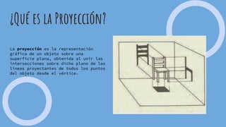 ¿Qué es la Proyección?
La proyección es la representación
gráfica de un objeto sobre una
superficie plana, obtenida al unir las
intersecciones sobre dicho plano de las
líneas proyectantes de todos los puntos
del objeto desde el vértice.
 