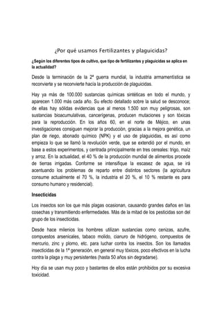 ¿Por qué usamos Fertilizantes y plaguicidas?
¿Según los diferentes tipos de cultivo, que tipo de fertilizantes y plaguicidas se aplica en
la actualidad?
Desde la terminación de la 2ª guerra mundial, la industria armamentística se
reconvierte y se reconvierte hacía la producción de plaguicidas.
Hay ya más de 100.000 sustancias químicas sintéticas en todo el mundo, y
aparecen 1.000 más cada año. Su efecto detallado sobre la salud se desconoce;
de ellas hay sólidas evidencias que al menos 1.500 son muy peligrosas, son
sustancias bioacumulativas, cancerígenas, producen mutaciones y son tóxicas
para la reproducción. En los años 60, en el norte de Méjico, en unas
investigaciones consiguen mejorar la producción, gracias a la mejora genética, un
plan de riego, abonado químico (NPK) y el uso de plaguicidas, es así como
empieza lo que se llamó la revolución verde, que se extendió por el mundo, en
base a estos experimentos, y centrada principalmente en tres cereales: trigo, maíz
y arroz. En la actualidad, el 40 % de la producción mundial de alimentos procede
de tierras irrigadas. Conforme se intensifique la escasez de agua, se irá
acentuando los problemas de reparto entre distintos sectores (la agricultura
consume actualmente el 70 %, la industria el 20 %, el 10 % restante es para
consumo humano y residencial).
Insecticidas
Los insectos son los que más plagas ocasionan, causando grandes daños en las
cosechas y transmitiendo enfermedades. Más de la mitad de los pesticidas son del
grupo de los insecticidas.
Desde hace milenios los hombres utilizan sustancias como cenizas, azufre,
compuestos arsenicales, tabaco molido, cianuro de hidrógeno, compuestos de
mercurio, zinc y plomo, etc. para luchar contra los insectos. Son los llamados
insecticidas de la 1ª generación, en general muy tóxicos, poco efectivos en la lucha
contra la plaga y muy persistentes (hasta 50 años sin degradarse).
Hoy día se usan muy poco y bastantes de ellos están prohibidos por su excesiva
toxicidad.
 