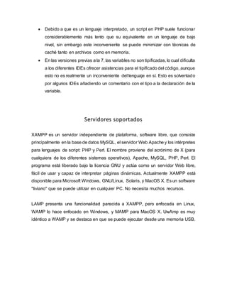  Debido a que es un lenguaje interpretado, un script en PHP suele funcionar
considerablemente más lento que su equivalente en un lenguaje de bajo
nivel, sin embargo este inconveniente se puede minimizar con técnicas de
caché tanto en archivos como en memoria.
 En las versiones previas a la 7, las variables no son tipificadas, lo cual dificulta
a los diferentes IDEs ofrecer asistencias para el tipificado del código, aunque
esto no es realmente un inconveniente del lenguaje en sí. Esto es solventado
por algunos IDEs añadiendo un comentario con el tipo a la declaración de la
variable.
Servidores soportados
XAMPP es un servidor independiente de plataforma, software libre, que consiste
principalmente en la base de datos MySQL, el servidor Web Apache y los intérpretes
para lenguajes de script: PHP y Perl. El nombre proviene del acrónimo de X (para
cualquiera de los diferentes sistemas operativos), Apache, MySQL, PHP, Perl. El
programa está liberado bajo la licencia GNU y actúa como un servidor Web libre,
fácil de usar y capaz de interpretar páginas dinámicas. Actualmente XAMPP está
disponible para Microsoft Windows, GNU/Linux, Solaris, y MacOS X. Es un software
"liviano" que se puede utilizar en cualquier PC. No necesita muchos recursos.
LAMP presenta una funcionalidad parecida a XAMPP, pero enfocada en Linux,
WAMP lo hace enfocado en Windows, y MAMP para MacOS X. UwAmp es muy
idéntico a WAMP y se destaca en que se puede ejecutar desde una memoria USB.
 