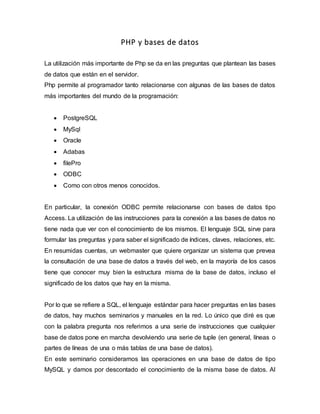 PHP y bases de datos
La utilización más importante de Php se da en las preguntas que plantean las bases
de datos que están en el servidor.
Php permite al programador tanto relacionarse con algunas de las bases de datos
más importantes del mundo de la programación:
 PostgreSQL
 MySql
 Oracle
 Adabas
 filePro
 ODBC
 Como con otros menos conocidos.
En particular, la conexión ODBC permite relacionarse con bases de datos tipo
Access. La utilización de las instrucciones para la conexión a las bases de datos no
tiene nada que ver con el conocimiento de los mismos. El lenguaje SQL sirve para
formular las preguntas y para saber el significado de índices, claves, relaciones, etc.
En resumidas cuentas, un webmaster que quiere organizar un sistema que prevea
la consultación de una base de datos a través del web, en la mayoría de los casos
tiene que conocer muy bien la estructura misma de la base de datos, incluso el
significado de los datos que hay en la misma.
Por lo que se refiere a SQL, el lenguaje estándar para hacer preguntas en las bases
de datos, hay muchos seminarios y manuales en la red. Lo único que diré es que
con la palabra pregunta nos referimos a una serie de instrucciones que cualquier
base de datos pone en marcha devolviendo una serie de tuple (en general, líneas o
partes de líneas de una o más tablas de una base de datos).
En este seminario consideramos las operaciones en una base de datos de tipo
MySQL y damos por descontado el conocimiento de la misma base de datos. Al
 