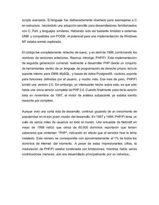 scripts avanzada. El lenguaje fue deliberadamente diseñado para asemejarse a C
en estructura, haciéndolo una adopción sencilla para desarrolladores familiarizados
con C, Perl, y lenguajes similares. Habiendo sido así bastante limitado a sistemas
UNIX y compatibles con POSIX, el potencial para una implementación de Windows
NT estaba siendo explorada.
El código fue completamente rehecho de nuevo, y en abril de 1996, combinando los
nombres de versiones anteriores, Rasmus introdujo PHP/FI. Esta implementación
de segunda generación comenzó realmente a desarrollar PHP desde un conjunto
de herramientas dentro de un lenguaje de programación de derecho propio. Incluía
soporte interno para DBM, MySQL, y bases de datos Postgres95, cookies, soporte
para funciones definidas por el usuario, y mucho más. Ese mes de junio, PHP/FI
brindó una versión 2.0. Sin embargo, un interesante hecho sobre esto, es que sólo
había una única versión completa de PHP 2.0. Cuando finalmente pasó de la versión
beta en noviembre de 1997, el motor de análisis subyacente ya estaba siendo
reescrito por completo.
Aunque vivió una corta vida de desarrollo, continuó gozando de un crecimiento de
popularidad en el aún joven mundo del desarrollo. En 1997 y 1998, PHP/FI tenía un
culto de varios miles de usuarios en todo el mundo. Una encuesta de Netcraft en
mayo de 1998 indicó que cerca de 60,000 dominios reportaron que tenían
cabeceras que contenían "PHP", indicando en efecto que el servidor host lo tenía
instalado. Este número se correspondía con aproximadamente el 1% de todos los
dominios de Internet del momento. A pesar de estas impresionantes cifras, la
maduración de PHP/FI estaba condenada por limitaciones; mientras había varios
contribuidores menores, aún era desarrollado principalmente por un individuo.
 