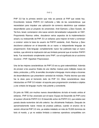 PHP 3
PHP 3.0 fue la primera versión que más se parecía al PHP que existe hoy.
Encontrando todavía PHP/FI 2.0 ineficiente y falto de las características que
necesitaban para impulsar una aplicación de comercio electrónico que estaban
desarrollando para un proyecto de universidad, Andi Gutmans y Zeev Suraski, de
Tel Aviv, Israel, comenzaron otra nueva versión del analizador subyacente en 1997.
Proponiendo Rasmus online, discutieron varios aspectos de la implementación
actual y su redesarrollo de PHP. En un esfuerzo para mejorar el motor y comenzar
a construir sobre la base de usuario de PHP/FI existente, Andi, Rasmus y Zeev
decidieron colaborar en el desarrollo de un nuevo e independiente lenguaje de
programación. Este lenguaje completamente nuevo fue publicado bajo un nuevo
nombre, que eliminó la implicación del uso limitado personal que el nombre PHP/FI
tenía. Fue renombrado simplemente como 'PHP', con el significado de un acrónimo
recursivo - PHP: Hypertext Preprocessor.
Una de las mejores características de PHP 3.0 era su gran extensibilidad. Además
de proveer a los usuarios finales de una interfaz madura para múltiples bases de
datos, protocolos, y APIs, la sencillez de ampliar el lenguaje mismo atrajo a docenas
de desarrolladores que presentaron variedad de módulos. Podría decirse que esta
fue la clave para el tremendo éxito de PHP 3.0. Otras características clave
introducidas en PHP 3.0 incluían el soporte para programación orientada a objetos
y una sintaxis de lenguaje mucho más potente y consistente.
En junio de 1998, con muchos nuevos desarrolladores de todo el mundo unidos al
esfuerzo, PHP 3.0 fue anunciado por el nuevo Equipo de Desarrollo de PHP como
el sucesor oficial de PHP/FI 2.0. El desarrollo activo de PHP/FI 2.0, que estaba casi
parado desde noviembre del año anterior, fue oficialmente finalizado. Después de
aproximadamente nueve meses de pruebas públicas, cuando el anuncio de la
versión oficial de PHP 3.0 vino, ya estaba instalado en más de 70,000 dominios de
todo el mundo, y ya no estaba limitado a sistemas operativos compatibles con
 